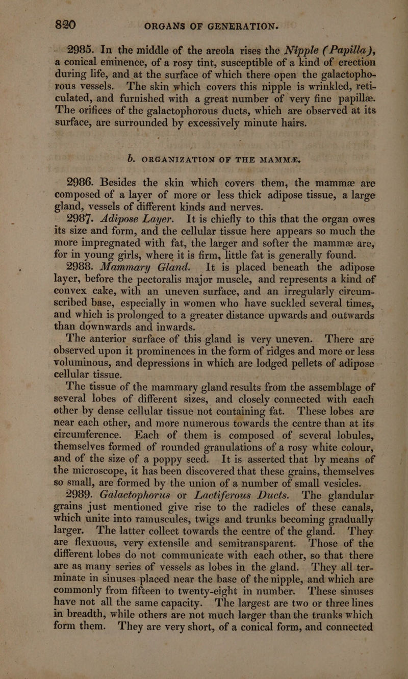 - 2985. In the middle of the areola rises the Nipple ( Papilla), a conical eminence, of a rosy tint, susceptible of a kind of erection during life, and at the surface of which there open the galactopho- _rous vessels. The skin which covers this nipple is wrinkled, reti- culated, and furnished with a great number of “very fine papillæ. The orifices of the galactophorous ducts, which are observed at its surface, are surrounded by excessively minute hairs. b. ORGANIZATION OF THE MAMMA. 2986. Besides the skin which covers them, the mamme are composed of a layer of more or less thick adipose tissue, a large gland, vessels of different kinds and nerves. | 2987. Adipose Layer. It is chiefly to this that the organ owes its size and form, and the cellular tissue here appears so much the more impregnated with fat, the larger and softer the mamme are, for in young girls, where it is firm, little fat is generally found. 2988. Mammary Gland. It is placed beneath the adipose layer, before the pectoralis major muscle, and represents a kind of convex cake, with an uneven surface, and an irregularly circum- scribed base, especially in women who have suckled several times, — and which is prolonged to a greater distance upwards and outwards than downwards and inwards. | _ The anterior surface of this gland is very uneven. There are observed upon it prominences in the form of ridges and more or less voluminous, and depressions in which are lodged pellets of adipose | cellular tissue. ; il The tissue of the mammary gland results from the assemblage of several lobes of different sizes, and closely connected with each other by dense cellular tissue not containing fat. These lobes are near each other, and more numerous towards the centre than at its circumference. Each of them is composed. of several lobules, themselves formed of rounded granulations of a rosy white colour, and of the size of a poppy seed. It is asserted that by means of the microscope, it has been discovered that these grains, themselves so small, are formed by the union of a number of small vesicles. 2989. Galactophorus or Lactiferous Ducts. The glandular grains just mentioned give rise to the radicles of these canals, which unite into ramuscules, twigs and trunks becoming gradually larger. The latter collect towards the centre of the gland. They are flexuous, very extensile and semitransparent. ‘Those of the different lobes do not communicate with each other, so that there are as many series of vessels as lobes in the gland. They all ter- minate in sinuses placed near the base of the nipple, and which are commonly from fifteen to twenty-eight in number. These sinuses have not all the same capacity. The largest are two or three lines in breadth, while others are not much larger than the trunks which form them. They are very short, of a conical form, and connected