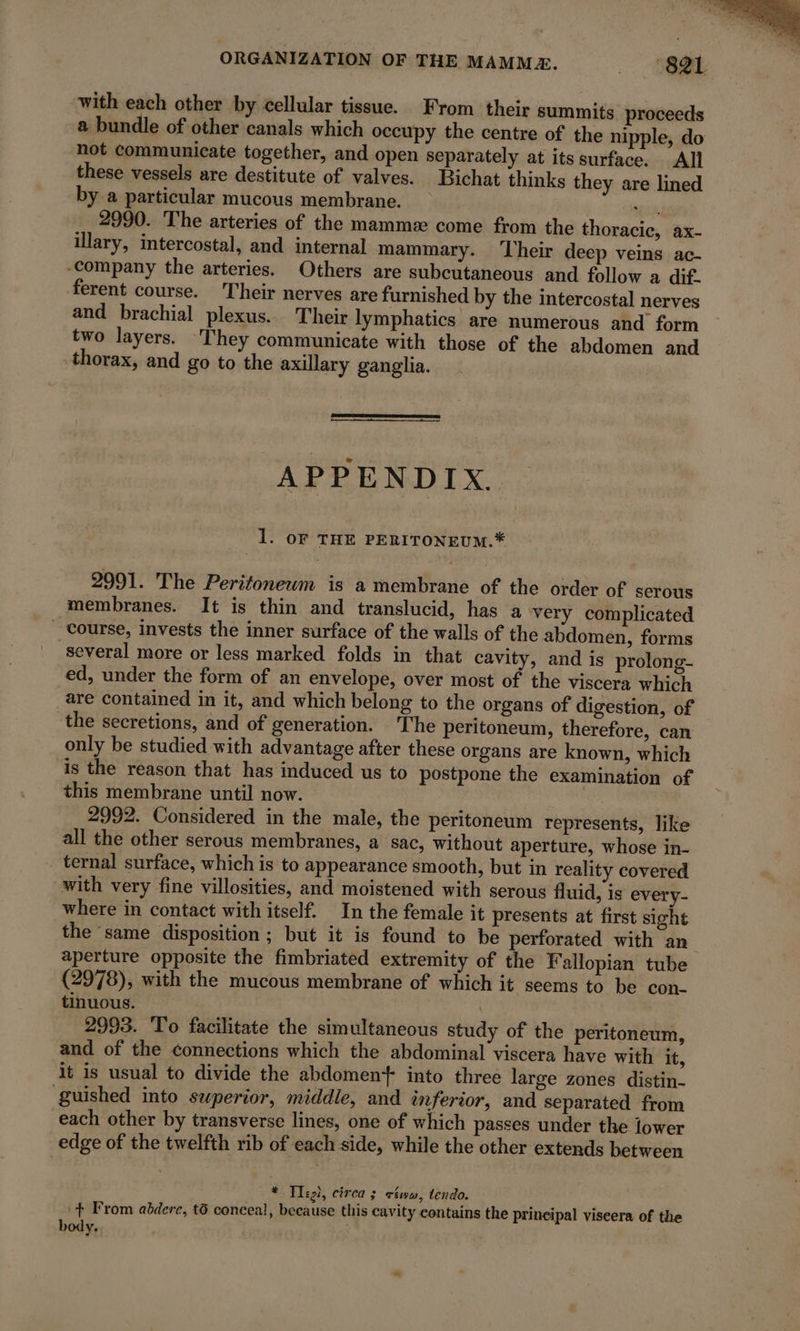 ORGANIZATION OF THE MAMMÆ. 88 Ot: with each other by cellular tissue. From their summits proceeds a bundle of other canals which occupy the centre of the nipple, do not communicate together, and open separately at its surface. All these vessels are destitute of valves. Bichat thinks they are lined by a particular mucous membrane. Mia 2990. The arteries of the mammæ come from the thoracic, ax- illary, intercostal, and internal mammary. Their deep veins ac- “company the arteries. Others are subcutaneous and follow a dif. ferent course. Their nerves are furnished by the intercostal nerves and brachial plexus. Their lymphatics are numerous and form two layers. They communicate with those of the abdomen and thorax, and go to the axillary ganglia. APPENDIX. 1. OF THE PERITONEUM.* 2991. The Peritoneum is a membrane of the order of serous membranes. It is thin and translucid, has a very complicated Course, invests the inner surface of the walls of the abdomen, forms several more or less marked folds in that cavity, and is prolong- ed, under the form of an envelope, over most of the viscera which are contained in it, and which belong to the organs of digestion, of the secretions, and of generation. The peritoneum, therefore, can only be studied with advantage after these organs are known, which is the reason that has induced us to postpone the examination of this membrane until now. 2992. Considered in the male, the peritoneum represents, like all the other serous membranes, a sac, without aperture, whose in- ternal surface, which is to appearance smooth, but in reality covered with very fine villosities, and moistened with serous fluid, is every- where in contact with itself. In the female it presents at first sight the ‘same disposition; but it is found to be perforated with an aperture opposite the fimbriated extremity of the Fallopian tube (2978), with the mucous membrane of which it seems to be con. tinuous. | 2993. To facilitate the simultaneous study of the peritoneum, and of the connections which the abdominal viscera have with it, it is usual to divide the abdoment into three large zones distin- guished into superior, middle, and inferior, and separated from each other by transverse lines, one of which passes under the lower edge of the twelfth rib of each side, while the other extends between * Tlegi, circa 3 ctw, tendo. ‘+ From abdere, t6 conceal, because this cavity contains the prineipal viseera of the body. :