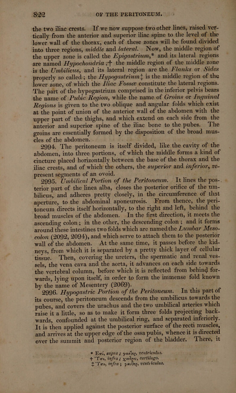 the two iliac crests. If we now suppose two other lines, raised ver- tically from the anterior and superior iliac spine to the level of the lower. wall of the thorax, each of these zones will be found divided into three regions, middle and lateral. Now, the middle region of the upper zone is called the Epigastriwm,* and its lateral regions are named Hypochondria ;+ the middle region of the middle zone is the Umbilicus, and its lateral region are the Flanks or Sides properly so called; the Hypogastriwm} is the middle region of the lower zone, of which the liac Fosse constitute the lateral regions. The part of the hypogastrium comprised in the inferior pelvis bears the name of Pubic Region, while the name of Groins or Inguinal Regions is given to the two oblique and angular folds which exist at the point of union of the anterior wall of the abdomen with the upper part of the thighs, and which extend on each side from the anterior and superior spine of the iliac bone to the pubes. The groins are essentially formed by the disposition of the broad mus- cles of the abdomen. a ; 2994. The peritoneum is itself divided, like the cavity of the abdomen, into three portions, of which the middle forms a kind of cincture placed horizontally between the base of the thorax and the iliac crests, and of which the others, the swperior and inferior, re- present segments of an ovoid. eg . 2995. Umbilical Portion of the Peritoneum. It lines the pos-. | terior part of the linea alba, closes the posterior orifice of the um- bilicus, and adheres pretty closely, in the circumference of that aperture, to the abdominal aponeurosis. From thence, the peri- ‘toneum directs itself horizontally, to the right and left, behind the broad muscles of the abdomen. In the first direction, it meets the ascending colon; in the other, the descending colon ; and it forms ‘around these intestines two folds which are namedthe Lumbar Meso- colon (2092, 2094), and which serve to attach them to the posterior wall of the abdomen. At the same time, it passes before the kid- neys, from which it is separated by a pretty thick layer of cellular tissue. Then, covering the ureters, the spermatic and renal ves- sels, the vena cava and the aorta, it advances on each side towards the vertebral column, before which it is reflected from behind for- wards, lying upon itself, in order to form the immense fold known by the name of Mesentery (2069). 2996. Hypogastric Portion of the Peritoneum. In this part of its course, the peritoneum descends from the umbilicus towards the pubes, and covers the urachus and the two umbilical arteries which raise it a little, so as to make it form three folds projecting back- wards, confounded at the umbilical ring, and separated inferiorly. It is then applied against the posterior surface of the recti muscles, and arrives at the upper edge of the ossa pubis, whence it is directed over the summit and posterior region of the bladder. ‘There, it * Ei, supra ; yaclne, ventriculus. + °Yoro, infra; xovègss, cartilago. t’Yao, infra; yasine, ventriculus.