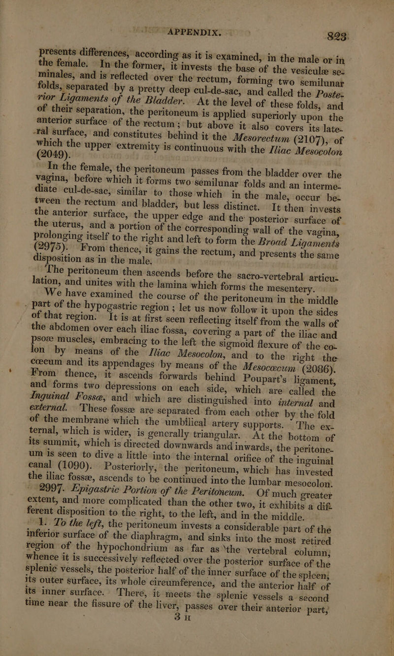 + presents differences, according as it is examined, in the male or in the female. In the former, it invests the base of the vesiculæ se: minales, and is reflected over the rectum, forming two semilunat folds, separated by a pretty deep cul-de-sac, and called the Poste: rior Ligaments of the Bladder. At the level of these folds, and of their separation, the peritoneum is applied superiorly upon the anterior surface of the rectum; but above it also covers its late- -ral surface, and constitutes behind it the Mesorectum (2107), of which the upper extremity is continuous with the Iliac Mesocolon (2049). | In the female, the peritoneum passes from the bladder over the vagina, before which it forms two semilunar folds and an interme. diate cul-de-sac, similar to those which in the male, occur be- tween the rectum and bladder, but less distinct. It then invests the anterior surface, the upper edge and the: posterior surface of. the uterus, and a portion of the corresponding wall of the vagina, prolonging itself to the right and left to form the Broad Ligaments (2975). From thence, it gains the rectum, and presents the same disposition as in the male. | | The peritoneum then ascends before the sacro-vertebral articu- lation, and unites with the lamina which forms the mesentery. We have examined the course of the peritoneum in the middle . part of the hypogastric region ; let us now follow it upon the sides of that region. It is at first seen reflecting itself from the walls of the abdomen over each iliac fossa, covering a part of the iliac and psoæ muscles, embracing to the left the sigmoid flexure of the coz lon by means of the Iliac Mesocolon, and to the right the Cœcum and its appendages by means of the Mesocœcum (2086). From thence, it ascends forwards behind Poupart’s ligament, and forms two depressions on each side, which are called the Inguinal Fosse, and which are distinguished into internal and external. ‘These fossæ are separated from each other by the fold of the membrane which the umbilical artery supports. The ex. ternal, which is wider, is generally triangular. At the bottom of its summit, which is directed downwards and inwards, the peritone- um is seen to dive a little into the internal orifice of the inguinal eanal (1090). Posteriorly, the peritoneum, which has invested the iliac fossæ, ascends to be continued into the lumbar mesocolon. + 2997. Epigastric Portion of the Peritoneum. Of much greater extent, and more complicated than the other two, it exhibits a dif. ferent disposition to the right, to the left, and in the middle. 1. To the left, the peritoneum invests a considerable part of the inferior surface of the diaphragm, and sinks into the most retired. region of the hypochondrium as far as the vertebral column; whence it is successively reflected over the posterior surface of the splenic vessels, the posterior half of the inner surface of the spleen; its outer surface, its whole cireumference, and the anterior half of its inner surface. There, it meets the splenic vessels a- second time near the fissure of the liver, passes over their anterior part, . 3H