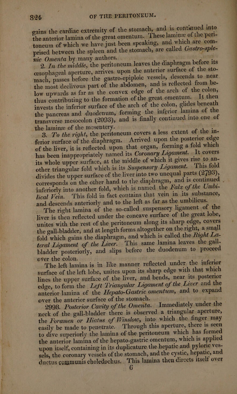 gains the cardiac extremity of the stomach, and is continued into the anterior lamina of the great omentum. These laminæ of the peri- toneum of which we have just been speaking, and which are, com- prised between the spleen and the stomach, are called Gustro-sple- nic Omenta by many authors. : rat: 2. In the middle, the peritoneum leaves the diaphragm before its cesophageal aperture, arrives. upon the anterior surface of the sto- mach, passes before the gastro-epiploic vessels, descends to near the most declivous part of the abdomen, and is reflected from be- low upwards as far as the convex edge of the arch of the colon, thus contributing to the formation of the great omentum. It then invests the inferior surface of the arch of the colon, glides beneath the pancreas and duodenum, forming the inferior lamina of the transverse mesocolon (2093), and is finally continued mto one of the laminæ of the mesentery. ; 3. To the right, the peritoneum covers a less extent of the in- ferior surface of the diaphragm. Arrived upon the posterior edge of the liver, it is reflected upon that organ, forming a fold which has been inappropriately named its Coronary Ligament. . It covers its whole upper surface, at the middle of which it gives rise to an- other triangular fold which is its Suspensory Ligament. This fold divides the upper surface of the liver into two unequal parts (2793), corresponds on the other hand to the diaphragm, and is continued , inferiorly into another fold, which is named the Fala of the Umbi- lical Vein. This fold in fact contains that vein in its substance, and descends anteriorly and to the left as far as the umbilicus. The right lamina of the so-called suspensory ligament of the liver is then reflected under the concave surface of the great lobe, unites with the rest of the peritoneum along its sharp edge, covers the gall-bladder, and at length forms altogether on the right, a small fold which gains the diaphragm, and which is called the Right La- teral Ligament of the Liver. This same lamina leaves the gall- bladder posteriorly, and slips before the duodenum to proceed over the colon. a The left lamina is in like manner reflected under the inferior surface of the left lobe, unites upon its sharp edge with that which lines the upper surface of the liver, and bends, near its posterior edge, to form the Left Triangular Ligament of the Liver and the anterior lamina of the Hepato-Gastric omentum, and to. expand over the anterior surface of the stomach. s 2998. Posterior Cavity of the Omenta. Immediately under the © neck of the gall-bladder there is observed. a triangular. aperture, the Foramen or Hiatus of Winslow, into which the finger may easily be made to penetrate. Through this aperture, there is seen to dive superiorly the lamina of the peritoneum which has formed the anterior lamina of the hepato-gastric omentum, which is applied upon itself, containing in its duplicature the hepatic-and pyloric ves- sels, the coronary vessels of the stomach, and the cystic, hepatic, and ductus communis choledochus. This lamina then directs itself over