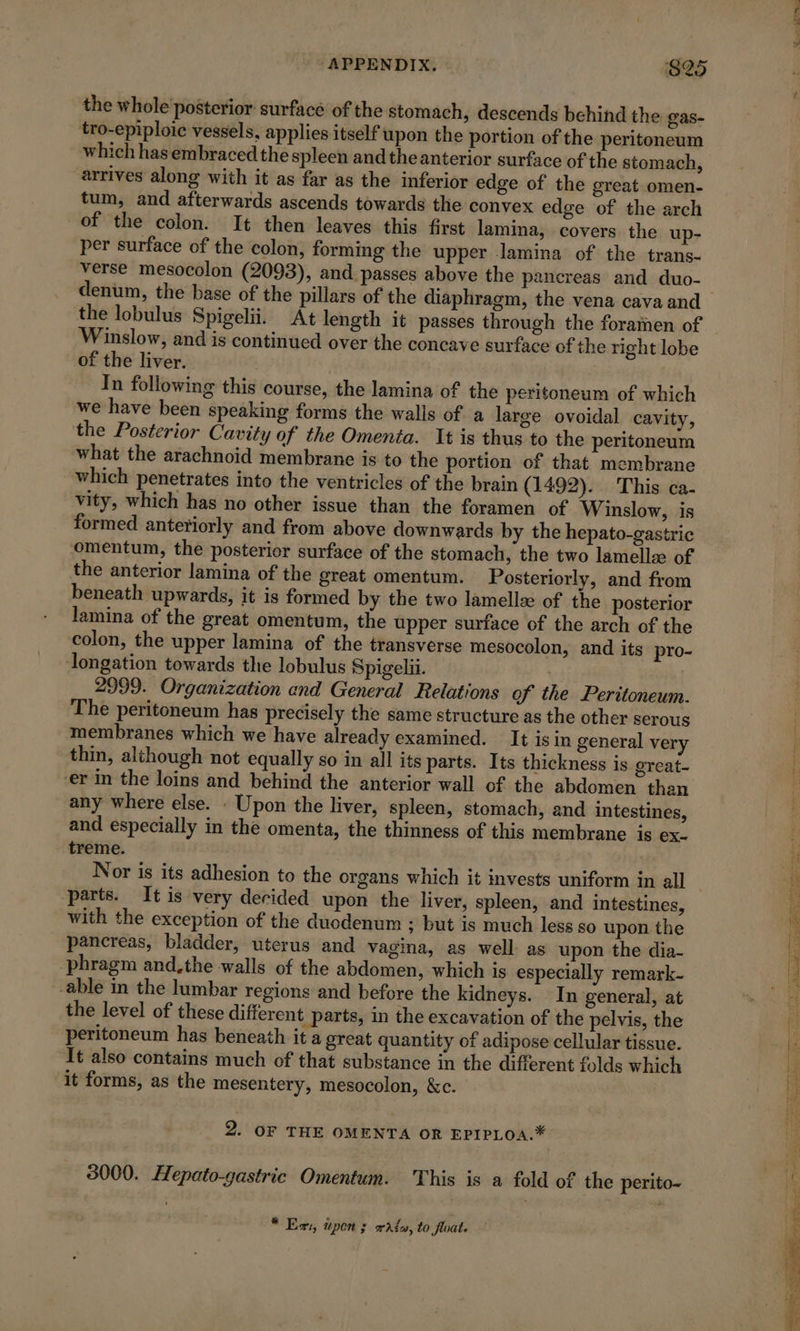 the whole posterior surfacé of the stomach, descends behind the gas- tro-epiploic vessels, applies itself upon the portion of the peritoneum which has embraced the spleen and the anterior surface of the stomach, arrives along with it as far as the inferior edge of the great omen- tum, and afterwards ascends towards the convex edge of the arch of the colon. It then leaves this first lamina, covers the up- per surface of the colon, forming the upper lamina of the trans- verse mesocolon (2093), and passes above the pancreas and duo- the lobulus Spigelii. At length it passes through the foramen of Winslow, and is continued over the concave surface of the right lobe of the liver. In following this course, the lamina of the peritoneum of which we have been speaking forms the walls of a large ovoidal cavity, the Posterior Cavity of the Omenta. It is thus to the peritoneum what the arachnoid membrane is to the portion of that membrane which penetrates into the ventricles of the brain (1492). This ca- vity, which has no other issue than the foramen of Winslow, is formed anteriorly and from above downwards by the hepato-gastric omentum, the posterior surface of the stomach, the two lamellæ of the anterior lamina of the great omentum. Posteriorly, and from beneath upwards, it is formed by the two lamellæ of the posterior lamina of the great omentum, the upper surface of the arch of the colon, the upper lamina of the transverse mesocolon, and its pro- ongation towards the lobulus Spigelii. , 2999. Organization and General Relations of the Peritoneum. The peritoneum has precisely the same structure as the other serous membranes which we have already examined. It is in general very thin, although not equally so in all its parts. Its thickness is great- er in the loins and behind the anterior wall of the abdomen than any where else. : Upon the liver, spleen, stomach, and intestines, and especially in the omenta, the thinness of this membrane is ex. treme. parts. It is very decided upon the liver, spleen, and intestines, with the exception of the duodenum ; but is much less so upon the pancreas, bladder, uterus and vagina, as well as upon the dia- phragm and.the walls of the abdomen, which is especially remark- -able in the lumbar regions and before the kidneys. In general, at the level of these different parts, in the excavation of the pelvis, the peritoneum has beneath it a great quantity of adipose cellular tissue. It also contains much of that substance in the different folds which it forms, as the mesentery, mesocolon, &amp;c. 2. OF THE OMENTA OR EPIPLOA.* 3000. Hepato-gastric Omentum. This is a fold of the perito- © Er, upon; watw, to float.