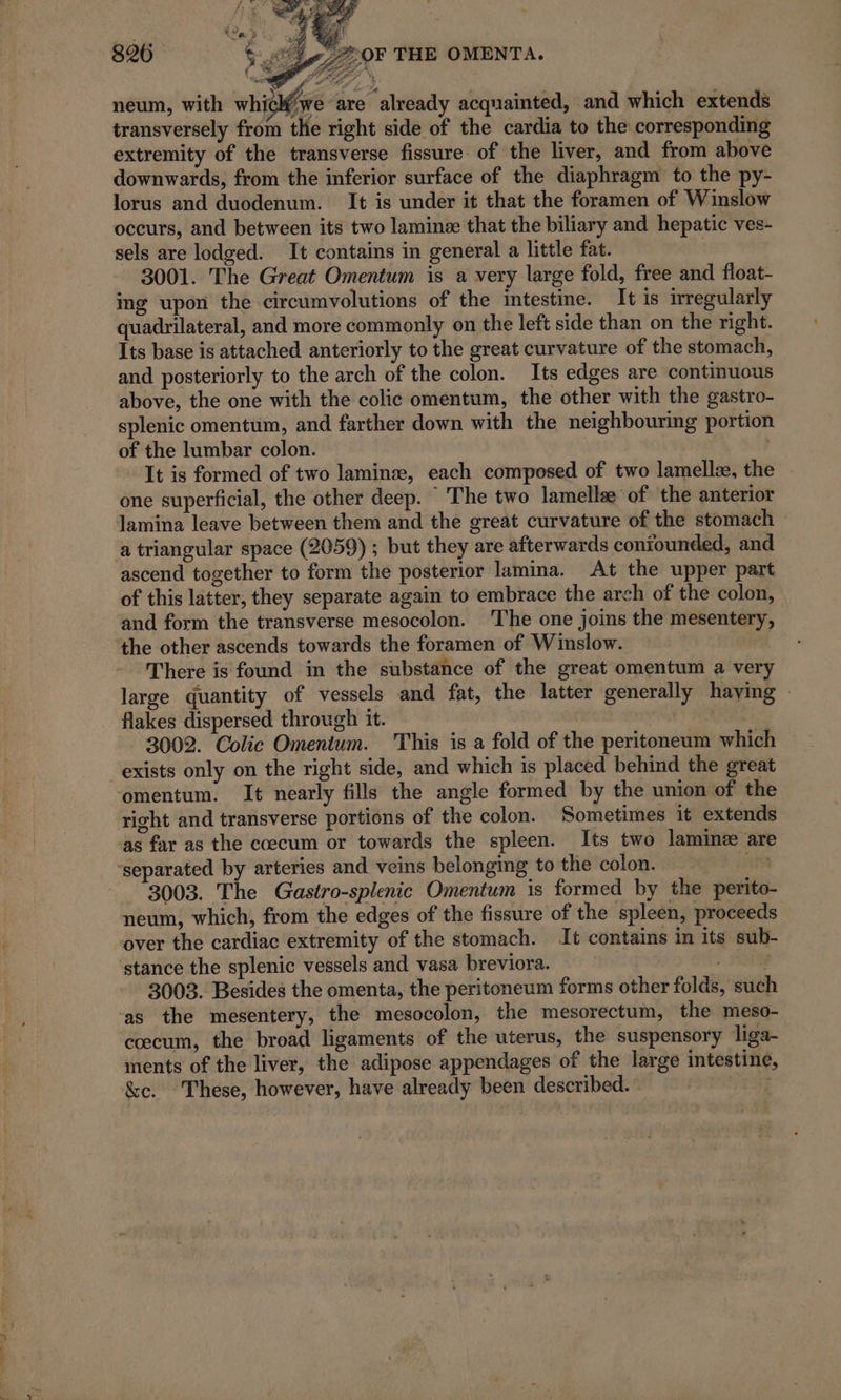 Lge 7297 THE OMENTA. neum, with whic (we are “already acquainted, and which extends transversely from the right side of the cardia to the corresponding extremity of the transverse fissure of the liver, and from above downwards, from the inferior surface of the diaphragm to the py- lorus and duodenum. It is under it that the foramen of Winslow occurs, and between its two laminæ that the biliary and hepatic ves- sels are lodged. It contains in general a little fat. | 3001. The Great Omentum is a very large fold, free and float- ing upon the circumvolutions of the intestine. It is irregularly quadrilateral, and more commonly on the left side than on the right. Its base is attached anteriorly to the great curvature of the stomach, and posteriorly to the arch of the colon. Its edges are continuous above, the one with the colic omentum, the other with the gastro- splenic omentum, and farther down with the neighbouring portion of the lumbar colon. It is formed of two laminae, each composed of two lamellæ, the | one superficial, the other deep. The two lamelle of the anterior lamina leave between them and the great curvature of the stomach a triangular space (2059) ; but they are afterwards coniounded, and ascend together to form the posterior lamina. At the upper part of this latter, they separate again to embrace the arch of the colon, and form the transverse mesocolon. The one joins the mesentery, the other ascends towards the foramen of Winslow. | There is found in the substance of the great omentum a very large quantity of vessels and fat, the latter generally haying © flakes dispersed through it. 3002. Colic Omentum. This is a fold of the peritoneum which exists only on the right side, and which is placed behind the great omentum. It nearly fills the angle formed by the union of the right and transverse portions of the colon. Sometimes it extends as far as the cœcum or towards the spleen. Its two lamimæ are ‘separated by arteries and veins belonging to the colon. Li 3003. The Gastro-splenic Omentum is formed by the perito neum, which, from the edges of the fissure of the spleen, proceeds over the cardiac extremity of the stomach. It contains in its sub- stance the splenic vessels and vasa breviora. : Fae 3003. Besides the omenta, the peritoneum forms other folds, such ‘as the mesentery, the mesocolon, the mesorectum, the meso- coecum, the broad ligaments of the uterus, the suspensory liga- ments of the liver, the adipose appendages of the large intestine, &amp;c. These, however, have already been described. | |