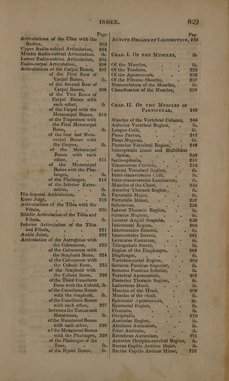 Articulations of the Ulna with the Radius, a 203 Upper Radio-cubital Articulation, 204 Middle Radio-cubital Articulation, ib. Lower Radio-cubitai Artieulation, 205 Radio-carpal Articulation, x 206 Articulations of the Carpal Bones, 207 of the First Row of Carpal Bones, ib. of the Second Row of Carpal Bones, 208 of the Two Rows of Carpal Bones with each other, = ib of the Carpal with the Metacarpal Bones, 210 _of the Trapezium with the First Metacarpal Bone, à ib. of the four last Meta. carpal Bones with the Carpus, ‘ ib. of. the Metacarpal Bones with each “other, 4 à 211 of the Metacarpal æ Bones with the Pha- | langes, ‘ A ib. of the Phalanges, 212 of the Inferior Extre- mities, : à ib. Tlio-femoral Articulation, 3 ib. Knee Joint, 216 Articulations of the Tibia “act the Fibula, 220 Middle Articulation of the Tibia and Fibula, P ib. inferior Articulation of the Pibin and Fibula, : ‘ ‘221 Ankle Joint, ; 222 Articulation of the Astragalus with the Caleaneum, 223 of the Calcaneum with the Scapheid Bone, 224 of the Caleaneum with the Cuboid Bone, 225 ef the Scaphoid with the Cuboid Bone, 226 ofthe Third Cuneiform Bone with the Cuboid, ib. of the Cuneiform Bones _ with the Seaphoid, ib. of the Cuneiform Bones with each other, 227 between the Tarsus and Metatarsus, ‘ ib. ofthe Metatarsal Bones with each other, 228 ofthe Metatarsal Bones with the Phalanges, 229 of the Phalanges of the _ Toes, ib. of the H yoid Bones, ib. ACTIVE ORGAXS or LocoMOTION, 230 Cuap. I. Or THE MuscLes, ib. Of the Muscles, Phe bs! ib. Of the Tendons, 2 Pt à: + Of tie Aponeurosis, . . 236 Of the Fibrous Sheaths, 237 Nomenclature of the Muscles, ib. Classification of the Muscles, eas Cuar. II. Or THe MuscLeEs IN PaRTICUI AR, 249 Muscles of the Vertebral Column, 246 Anterior Vertebral Region, - ib. Longus Colli, : : ib. Psoas Parvus, : a 247 Psoas Magnus, Wr : ib. Posterior Vertebral Region, . 249 Spine, : 4 : 250 Sacro-spinalis, AL 9 PAUSE 251 Transversus Cervicis, : ; 254 Lateral Vertebral Region, : ib. Inter-transversales Colli, : ib. Inter-transversales Lumborum, ib. Muscles of the Chest, 5 à 255 Anterior Thoracic Region, ib. Pectoralis Major, ° ‘ ib. Pectoralis Minor, 3 : 251 Subclavius, A r- 258 Lateral Thoracic Region, : ib. Serratus Magnus, ‘ é ib. Levator Anguli Scapule, : 259 Intercostal Region, ‘ 260 Intercostales Externi, ‘ ai ie Intercostales Interni, some 261 Levatores Costarum, . . ib. Triangularis Sterni, . D GALLES Region of the Diaphragm, 262 Diaphragm, A . ib. Vertebro-costal enion) og) A UIROU Serratus Posticus Superior, : ib. Serratus Posticus Inferior, é ib. Vertebral Aponeurosis, A 267 Posterior Thoracic Region, . ib. Latissimus Dorsi, é $ + 9b. Muscles of the Head, &lt; 269 Muscles of the Skull, ; AB. - Epicranial A poneurosis, ; iv. Epicranial Region, . a ib. Frontalis, S : , ib. Occipitalis, exe oes ° 270 Auricular Region, A ; ib. Attollens Auriculam, . ; ib. Prior Auriculæ, ‘ . . ib. Retrahens Aurieulam, . 211. Anterior Occipito-cervical Region, ib. Rectus Capitis Anticus Major, — ib. Rectus Capitis Anticus Minor, 272