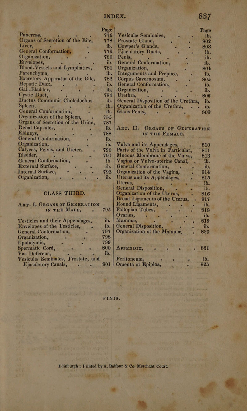 Paget Page oies. 776 | Vesiculæ Seminales, . . ib. Organs of Secretion of the Bile, 778 | Prostate Gland, 7 : 802 Liver, . ib. | Cowper’s Glands, . . 803 General! Conformation, à 379 | Ejaculatory Ducts, 3 : ib. Organization, . 780 | Penis, . ib. Envelopes, . ib. | General Conformation, te ib. Blood-Vessels and Lymphaties, 781 | Organization, . 804 Parenchyma, ib. | Integuments and Prepuce, . ib. Excretory Apparatus of the Bite 782 | Corpus Cavernosum, : : 805 Hepatic Duct, à . ._ib. | General Conformation, À ib. Gall- Bladder, ; : : ib. | Organization, . : à ib. Cystic Duct, 4 784 | Urethra, ; K - 806 Ductus Communis Choledochus ib. | General Disposition of the Urethra, ib. Spleen, .. “4 ib. | Organization of the Urethra, . . ib. General Conformation, ‘ ib. | Glans Penis, : : re 809 Organization of the Spleen, . 735 Organs of Secretion of the Urine, 787 Renal Capsules, + A ib. Kidneys, . . ° 788 Genera! Conformation, ° ib. Organization, : ib. Calyces, Pelvis, and Uieicr, - : 190 Bladder, ; - A 791 General Conformation, . ib. External Surface, : ° ib. - Internal Surface, . : ‘ 793 Organization, . . . a LOI J CLASS THIRD. ART. II. OnGANS or GENERATION IN THE FEMALE. Vulva and its Appendages, . 810 Parts of the Vulva in Particular, 811 Mucous Membrane of the Vulva, 813 Vagina or Vulvo-uterine Canal, . ib. Organization of the Vagina, + 814 Uterus andits A PRendAges Fee SO Uterus, P ee de 12 HD General Disposition, ju = é 710. rganization of the Uterus, . 816 Broad Ligaments of the Uterus, + 817 ART. I. ORGANS oF GENERATION Round Ligaments, ‘ .. rues: À IN THE MALE, - 195 | Fallopian FA : A - 818 Ovaries, 2 . ° ° ib. Testicles and their Appendages, ib. | Mamma, As + + 819 Envelopes of the Testicles, ‘ ib. | General Disposition, . . - ib. General Conformation, ï 797 | Organization of the Mamma, - 820 Organization, ‘ : 798 Epididymis, ; » 799 Spermatic Cord, ___- . 800 | APPENDIX, . &gt; ÿ - 821 Vas Deferens, ib. Vesicule Seminales, Prostate, and Peritoneum, : » &gt; ib. Ejaculatory Canals, . ° 801 } Omenta or Epiploa, + 825 FINIS. ne. ” AT TETE CE 4 À : ' | Ai PA oar