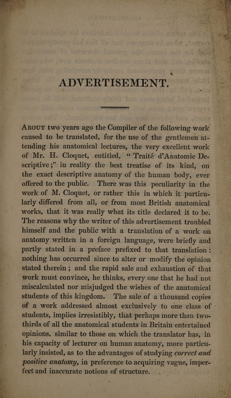 od Ss pote ee ya = A ar a cay . ADVERTISEMENT. ABOUT two years ago the Compiler of the following work caused to be translated, for the use of the gentlemen at- tending his anatomical lectures, the very excellent work of Mr. H. Cloquet, entitled, “ Traité d’Anatomie De- scriptive ;” in reality the best treatise of its kind, on the exact descriptive anatomy of the human body, ever offered to the public. There was this peculiarity in the work of M. Cloquet, or rather this in which it particu- larly differed from all, or from most British anatomical works, that it was really what its title declared it to be. The reasons why the writer of this advertisement troubled himself and the public with a translation of a work on anatomy written in a foreign language, were briefly and. partly stated in a preface prefixed to that translation : nothing has occurred since to alter or modify the opinion stated therein ; and the rapid sale and exhaustion of that work must convince, he thinks, every one that he had not miscalculated nor misjudged the wishes of the anatomical students of this kingdom. The sale of a thousand copies of a work addressed almost exclusively to one class of - students, implies irresistibly, that perhaps more than two- thirds of all the anatomical students in Britain entertained opinions, similar to those on which the translator has, in his capacity of lecturer on human anatomy, more particu- larly insisted, as to the advantages of studying correct and positive anatomy, in preference to acquiring vague, imper- | feet and inaccurate notions of structure.