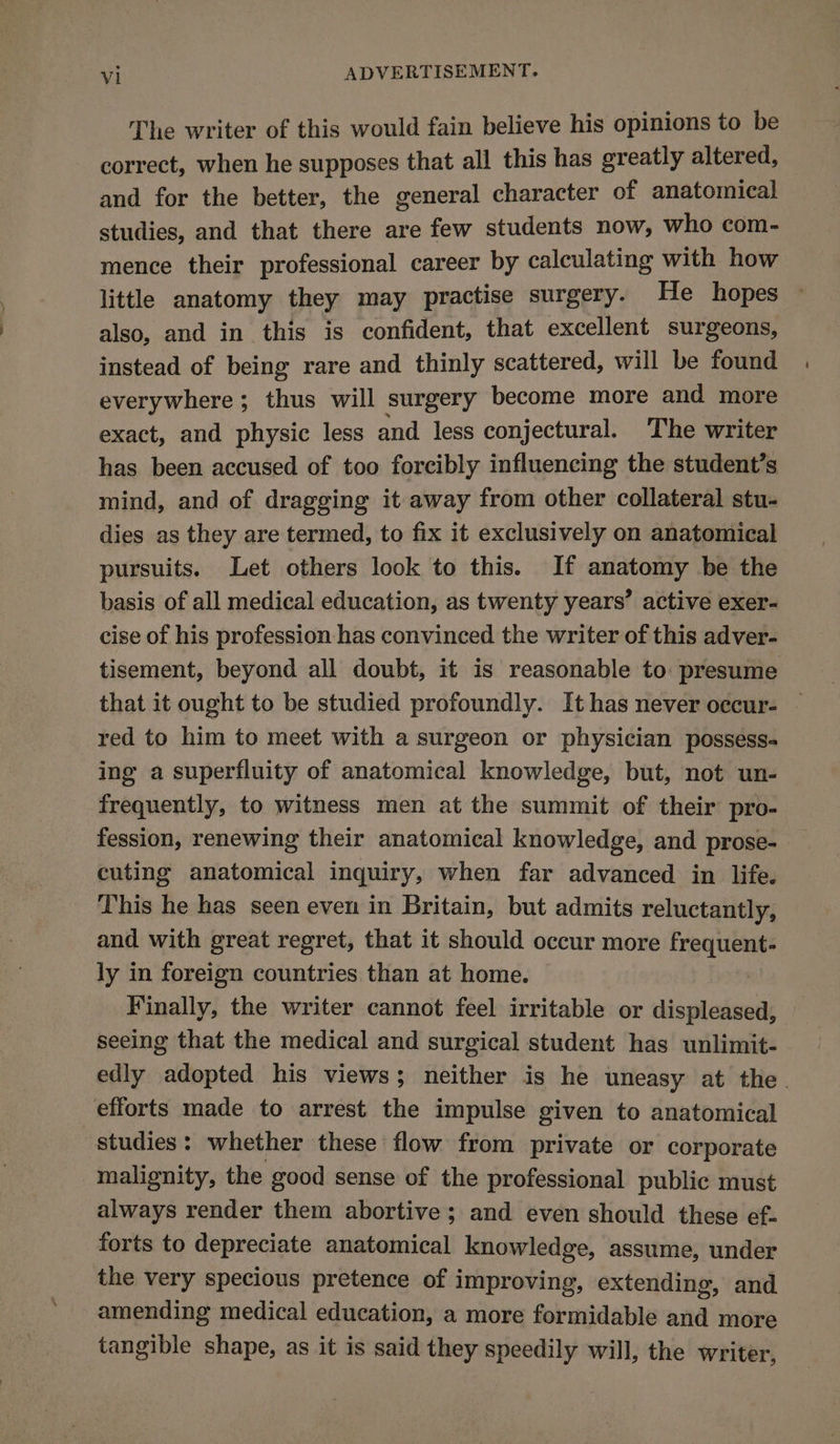 The writer of this would fain believe his opinions to be correct, when he supposes that all this has greatly altered, and for the better, the general character of anatomical studies, and that there are few students now, who com- mence their professional career by calculating with how little anatomy they may practise surgery. He hopes also, and in this is confident, that excellent surgeons, instead of being rare and thinly scattered, will be found everywhere ; thus will surgery become more and more exact, and physic less and less conjectural. The writer has been accused of too forcibly influencing the student’s mind, and of dragging it away from other collateral stu- dies as they are termed, to fix it exclusively on anatomical pursuits. Let others look to this. If anatomy be the basis of all medical education, as twenty years’ active exer- cise of his profession has convinced the writer of this adver- tisement, beyond all doubt, it is reasonable to presume that it ought to be studied profoundly. It has never occur- red to him to meet with a surgeon or physician possess- ing a superfluity of anatomical knowledge, but, not un- frequently, to witness men at the summit of their pro- fession, renewing their anatomical knowledge, and prose- cuting anatomical inquiry, when far advanced in life. This he has seen even in Britain, but admits reluctantly, and with great regret, that it should occur more frequent- ly in foreign countries than at home. | Finally, the writer cannot feel irritable or displeased, seeing that the medical and surgical student has unlimit- edly adopted his views; neither is he uneasy at the. efforts made to arrest the impulse given to anatomical studies: whether these flow from private or corporate malignity, the good sense of the professional public must always render them abortive; and even should these ef- forts to depreciate anatomical knowledge, assume, under the very specious pretence of improving, extending, and amending medical education, a more formidable and more tangible shape, as it is said they speedily will, the writer,