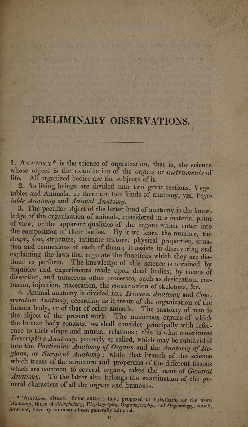 * PRELIMINARY OBSERVATIONS. 1. Anatomy * is the science of organization, that is, the science whose object is the examination of the organs or instruments of life. All organized bodies are the subjects of it. 2. As living beings are divided into two great sections, Vege- tables and Animals, so there are two kinds of anatomy, viz. Vege- . table Anatomy and Animal Anatomy. | 3. The peculiar object of the latter kind of anatomy is the know- ledge of the organization of animals, considered in a material point of view, or the apparent qualities of the organs which enter. into the composition of their bodies. By it we learn the number, the “shape, size, structure, intimate texture, physical properties, situa- tion and connexions of each of them ; it assists in discovering and explaining the laws that regulate the functions which they are dis- _.tined to perform. The knowledge of this science is obtained by ‘inquiries and experiments made upon dead bodies, by means of _ dissection, and numerous other processes, such as desiccation, cor- rosion, injection, maceration, the construction of skeletons, &amp;c. | 4, Animal anatomy is divided into Human Anatomy and Com- _ parative Anatomy, according as it treats of the organization of the _ human body, or of that of other animals. ‘The anatomy of man is the object of the present work. The numerous organs of which the human body consists, we shall consider principally with refer- ence to their shape and mutual relations; this is what constitutes _ Descriptive Anatomy, properly so called, which may be subdivided into the Particular Anatomy of Organs and the Anatomy of Re- _ gions, or Surgical Anatomy; while that branch of the science which treats of the structure and properties of the different. tissues which are. common to several organs, takes the name of General _ Anatomy. To the latter also belongs the examination of the ge- _ neral characters of all the organs and humours. s ‘ : : 4 *Avariwvw, disseco. Some authors have proposed to substitute for the word Anatomy, those of Morphology, Physiography, Organography, and Organology, which, _ however, have by no means been general ly adopted. /