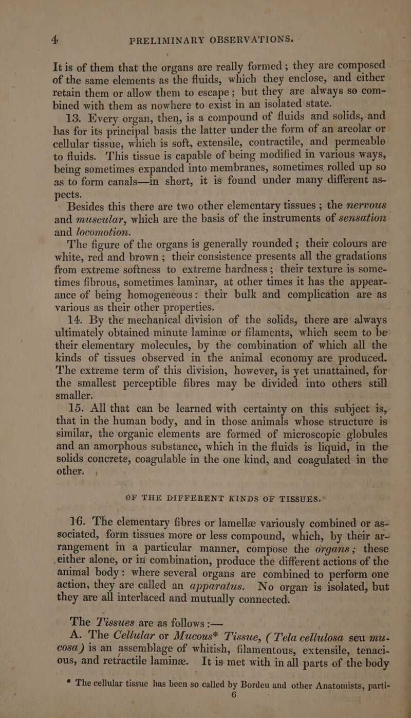 It is of them that the organs are really formed ; they are composed of the same elements as the fluids, which they enclose, and either retain them or allow them to escape; but they are always so com- bined with them as nowhere to exist in an isolated state. _ 13. Every organ, then, is a compound of fluids and solids, and cellular tissue, which is soft, extensile, contractile, and permeable to fluids. This tissue is capable of being modified in various ways, being sometimes expanded into membranes, sometimes rolled up so as to form canals—in short, it is found under many different as- pects. : Besides this there are two other elementary tissues ; the nervous and muscular, which are the basis of the instruments of sensation and locomotion. The figure of the organs is generally rounded ; their colours are white, red and brown; their consistence presents all the gradations from extreme softness to extreme hardness; their texture is some- ance of being homogeneous: their bulk and complication are as various as their other properties. | their elementary molecules, by the combination of which all the kinds of tissues observed in the animal economy are produced. The extreme term of this division, however, is yet unattained, for the smallest perceptible fibres may be divided into others still smaller. that in the human body, and in those animals whose structure is similar, the organic elements are formed of microscopic globules and an amorphous substance, which in the fluids is liquid, in the solids concrete, coagulable in the one kind, and coagulated in the other. , | | OF THE DIFFERENT KINDS OF TISSUES.” 16. The elementary fibres or lamella variously combined or as- rangement im a particular manner, compose the organs; these either alone, or iii combination, produce the different actions of the animal body: where several organs are combined to perform one action, they are called an apparatus. No organ is isolated, but they are all interlaced and mutually connected. © The Tissues are as follows :— A. The Cellular or Mucous* Tissue, ( Tela cellulosa seu mu- cosa) is an assemblage of whitish, filamentous, extensile, tenaci- ous, and retractile lamine. It is met with in all parts of the body * The cellular tissue has been so called by Bordeu and other Anatomists, parti- 6 - a