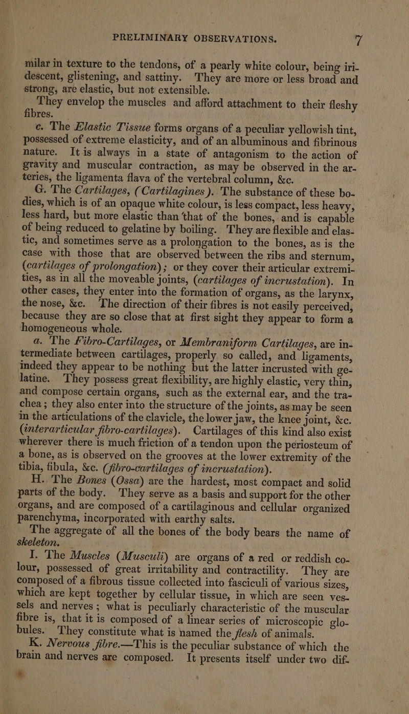 milar in texture to the tendons, of a pearly white colour, being iri- descent, glistening, and sattiny. They are more or less broad and strong, are elastic, but not extensible. | They envelop the muscles and afford attachment to their fleshy fibres. _ ce. The Elastic Tissue forms organs of a peculiar yellowish tint, possessed of extreme elasticity, and of an albuminous and fibrinous nature. Itis always in a state of antagonism to the action of gravity and muscular contraction, as may be observed in the ar- teries, the ligamenta flava of the vertebral column, &amp;c. G. The Cartilages, (Cartilagines ). The substance of these bo- dies, which is of an opaque white colour, is less compact, less heavy, less hard, but more elastic than that of the bones, and is capable of being reduced to gelatine by boiling. They are flexible and elas- tic, and sometimes serve as a prolongation to the bones, as is the case with those that are observed between the ribs and sternum, (cartilages of prolongation) ; or they cover their articular extremi- ties, as in all the moveable joints, (cartilages of incrustation). In other cases, they enter into the formation of organs, as the larynx, the nose, &amp;c. The direction of their fibres is not easily perceived, because they are so close that at first sight they appear to form a homogeneous whole. a a. The fibro-Cartilages, or Membraniform Cartilages, are in- termediate between cartilages, properly so called, and ligaments, indeed they appear to be nothing but the latter incrusted with ge- latine. They possess great flexibility, are highly elastic, very thin, and compose certain organs, such as the external ear, and the tra- chea ; they also enter into the structure of the joints, as may be seen in the articulations of the clavicle, the lower Jaw, the knee joint, &amp;c. (tnterarticular fibro-cartilages). Cartilages of this kind also exist wherever there is much friction of a tendon upon the periosteum of a bone, as is observed on the grooves at the lower extremity of the _ tibia, fibula, &amp;e. (jibro-cartilages of incrustation). _ _H. The Bones (Ossa) are the hardest, most compact and solid parts of the body. They serve as a basis and support for the other organs, and are composed of a cartilaginous and cellular organized parenchyma, incorporated with earthy salts. ee The aggregate of all the bones of the body bears the name of Skeleton. — y | I. The Muscles (Musculi) are organs of a red or reddish co- lour, possessed of great irritability and contractility. They are composed of a fibrous tissue collected into fasciculi of various sizes, which are kept together by cellular tissue, in which are seen ves. sels and nerves ; what is peculiarly characteristic of the muscular fibre is, that it is composed of a linear series of microscopic glo- bules. They constitute what is named the flesh of animals. K. Nervous fibre.—This is the peculiar substance of which the brain and nerves are composed. It presents itself under two dif.