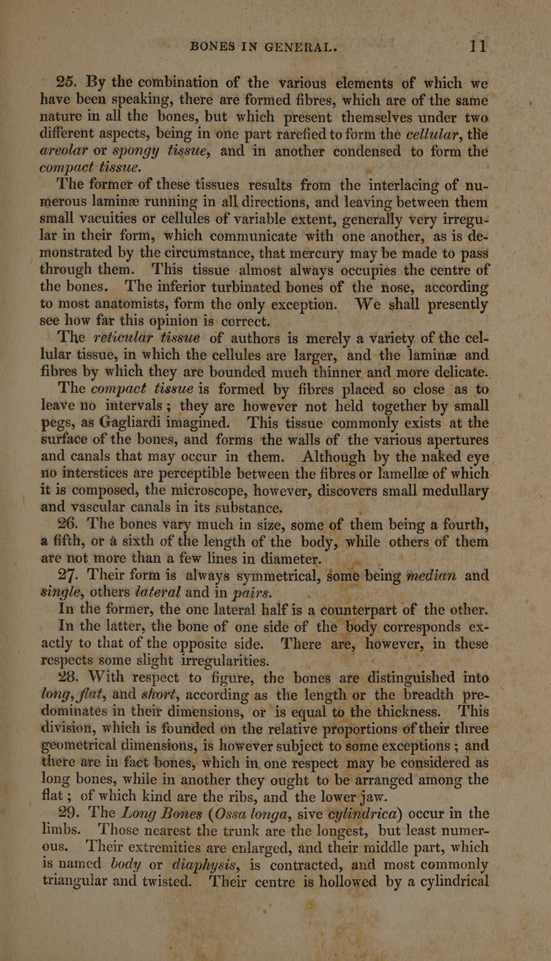 25. By the combination of the various elements of which we have been speaking, there are formed fibres, which are of the same nature in all the bones, but which present themselves under two different aspects, being in one part rarefied to form the cellular, the areolar or spongy tissue, and in another condensed to form the compact tissue. . . The former of these tissues results from the interlacing of nu- merous lamine running in all directions, and leaving between them small vacuities or cellules of variable extent, generally very irregu- lar in their form, which communicate with one another, as is de- _monstrated by the circumstance, that mercury may be made to pass through them. This tissue almost always occupies the centre of the bones. The inferior turbinated bones of the nose, according to most anatomists, form the only exception. “We shall presently see how far this opinion is correct. _ | The reticular tisswe of authors is merely a variety of the cel- lular tissue, in which the cellules are larger, and the lamine and fibres by which they are bounded much thinner and more delicate. The compact tissue is formed by fibres placed so close as to leave no intervals; they are however not held together by small pegs, as Gagliardi imagined. This tissue commonly exists at the surface of the bones, and forms the walls of the various apertures and canals that may occur in them. Although by the naked eye. no interstices are perceptible between the fibres or lamellee of which it is composed, the microscope, however, discovers small medullary and vascular canals in its substance. awe 26. The bones vary much in size, some of them being a fourth, a fifth, or a sixth of the length of the body, while others of them are not more than a few lines in diameter. . 27. Their form is always symmetrical, some being median and single, others dateral and in pairs. 1 eg In the former, the one lateral half is a counterpart of the other. In the latter, the bone of one side of the body corresponds ex- actly to that of the opposite side. There are, however, in these respects some slight irregularities. : tc ee a 28. With respect to figure, the bones are distinguished into tong, flat, and short, according as the length or the breadth pre- — dominates in their dimensions, or is equal to the thickness. This division, which is founded on the relative proportions of their three geometrical dimensions, is however subject to some exceptions ; and there are in fact bones, which in, one respect may be considered as long bones, while in another they ought to be arranged among the flat; of which kind are the ribs, and the lower jaw. 29. ‘The Long Bones (Ossa longa, sive cylindrica) occur in the limbs. Those nearest the trunk are the longest, but least numer- ous. ‘Their extremities are enlarged, and their middle part, which is named body or diaphysis, is contracted, and most commonly triangular and twisted. Their centre is hollowed by a cylindrical