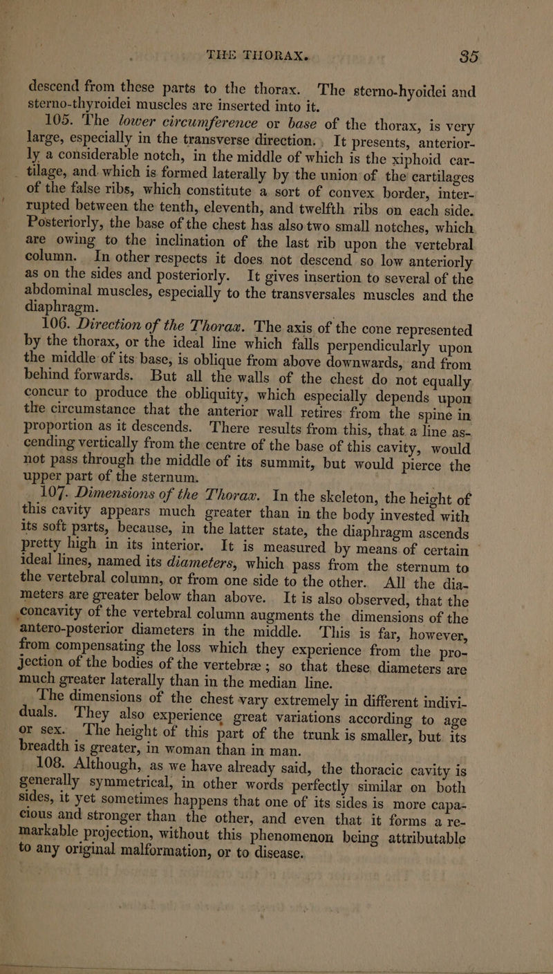 descend from these parts to the thorax. The sterno-hyoidei and sterno-thyroidei muscles are inserted into it. 105. The lower circumference or base of the thorax, is very large, especially in the transverse direction. , It presents, anterior- ly a considerable notch, in the middle of which is the xiphoid car- _ tilage, and. which is formed laterally by the union of the cartilages of the false ribs, which constitute a. sort of convex border, inter- rupted between the tenth, eleventh, and twelfth ribs on each side. Posteriorly, the base of the chest has also two small notches, which are owing to the inclination of the last rib upon the vertebral column. In other respects it does. not descend so low anteriorly as on the sides and posteriorly. It gives insertion to several of the abdominal muscles, especially to the transversales muscles and the diaphragm. 106. Direction of the Thorax. The axis of the cone represented by the thorax, or the ideal line which falls perpendicularly upon the middle of its base, is oblique from above downwards, and from behind forwards. But all the walls of the chest do not equally concur to produce the obliquity, which especially depends upon tlre circumstance that the anterior wall retires: from the spine in proportion as it descends. There results from this, that. a line as- cending vertically from the centre of the base of this cavity, would not pass through the middle of its summit, but would pierce the upper part of the sternum. ' . 107. Dimensions of the Thorax. In the skeleton, the height of this cavity appears much greater than in the body invested with its soft parts, because, in the latter state, the diaphragm ascends pretty high in its interior, It is measured by means of certain © ideal lines, named its diameters, which pass from the sternum to the vertebral column, or from one side to the other. All the dia- meters are greater below than above. It is also observed, that the concavity of the vertebral column augments the dimensions of the antero-posterior diameters in the middle. This is far, however, from compensating the loss which they experience from the pro- jection of the bodies of the vertebree ; ‘so that these. diameters are much greater laterally than in the median line. The dimensions of the chest vary extremely in different indivi- duals. They also experience great variations according to age or sex. ‘The height of this part of the trunk is smaller, but. its _ breadth is greater, in woman than in man. : 108. Although, as we have already said, the thoracic cavity is generally symmetrical, in other words perfectly similar on both sides, it yet sometimes happens that one of its sides is more capa- cious and stronger than the other, and even that it forms a re- markable projection, without this phenomenon being attributable _ to any original malformation, or to disease.
