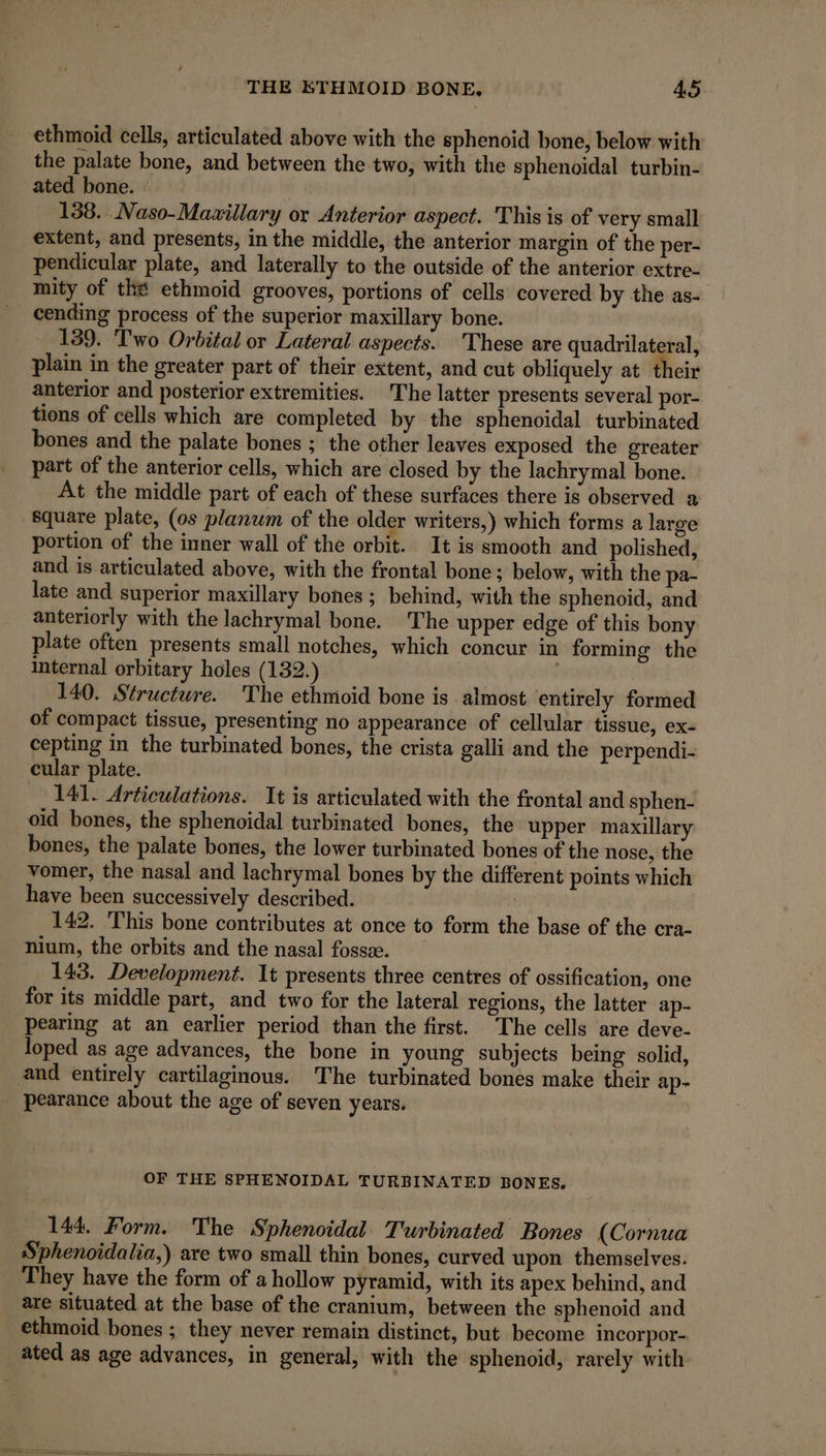 ethmoid cells, articulated above with the sphenoid bone, below with the palate bone, and between the two, with the sphenoidal turbin- ated bone. 138. Naso-Mawillary or Anterior aspect. This is of very small extent, and presents, in the middle, the anterior margin of the per- pendicular plate, and laterally to the outside of the anterior extre- mity of the ethmoid grooves, portions of cells covered by the as- cending process of the superior maxillary bone. 139. Two Orbital or Lateral aspects. These are quadrilateral, plain in the greater part of their extent, and cut obliquely at their anterior and posterior extremities. The latter presents several por- tions of cells which are completed by the sphenoidal turbinated bones and the palate bones ; the other leaves exposed the greater part of the anterior cells, which are closed by the lachrymal bone. At the middle part of each of these surfaces there is observed a square plate, (os planum of the older writers,) which forms a large portion of the inner wall of the orbit. It is smooth and polished, and is articulated above, with the frontal bone; below, with the pa- late and superior maxillary bones ; behind, with the sphenoid, and anteriorly with the lachrymal bone. The upper edge of this bony plate often presents small notches, which concur in forming the internal orbitary holes (132.) 140. Structure. The ethmoid bone is almost entirely formed of compact tissue, presenting no appearance of cellular tissue, ex- cepting in the turbinated bones, the crista galli and the perpendi- cular plate. 141. Articulations. It is articulated with the frontal and sphen- oid bones, the sphenoidal turbinated bones, the upper maxillary bones, the palate bones, the lower turbinated bones of the nose, the vomer, the nasal and lachrymal bones by the different points which have been successively described. 142. This bone contributes at once to form the base of the cra- nium, the orbits and the nasal fosse. 143. Development. It presents three centres of ossification, one for its middle part, and two for the lateral regions, the latter ap- pearing at an earlier period than the first. The cells are deve- _loped as age advances, the bone in young subjects being solid, and entirely cartilaginous. The turbinated bones make their ap- pearance about the age of seven years. OF THE SPHENOIDAL TURBINATED BONES. 144. Form. The Sphenoidal Turbinated Bones (Cornua Sphenoidalia,) are two small thin bones, curved upon themselves. They have the form of a hollow pyramid, with its apex behind, and are situated at the base of the cranium, between the sphenoid and ethmoid bones ; they never remain distinct, but become incorpor- ated as age advances, in general, with the sphenoid, rarely with
