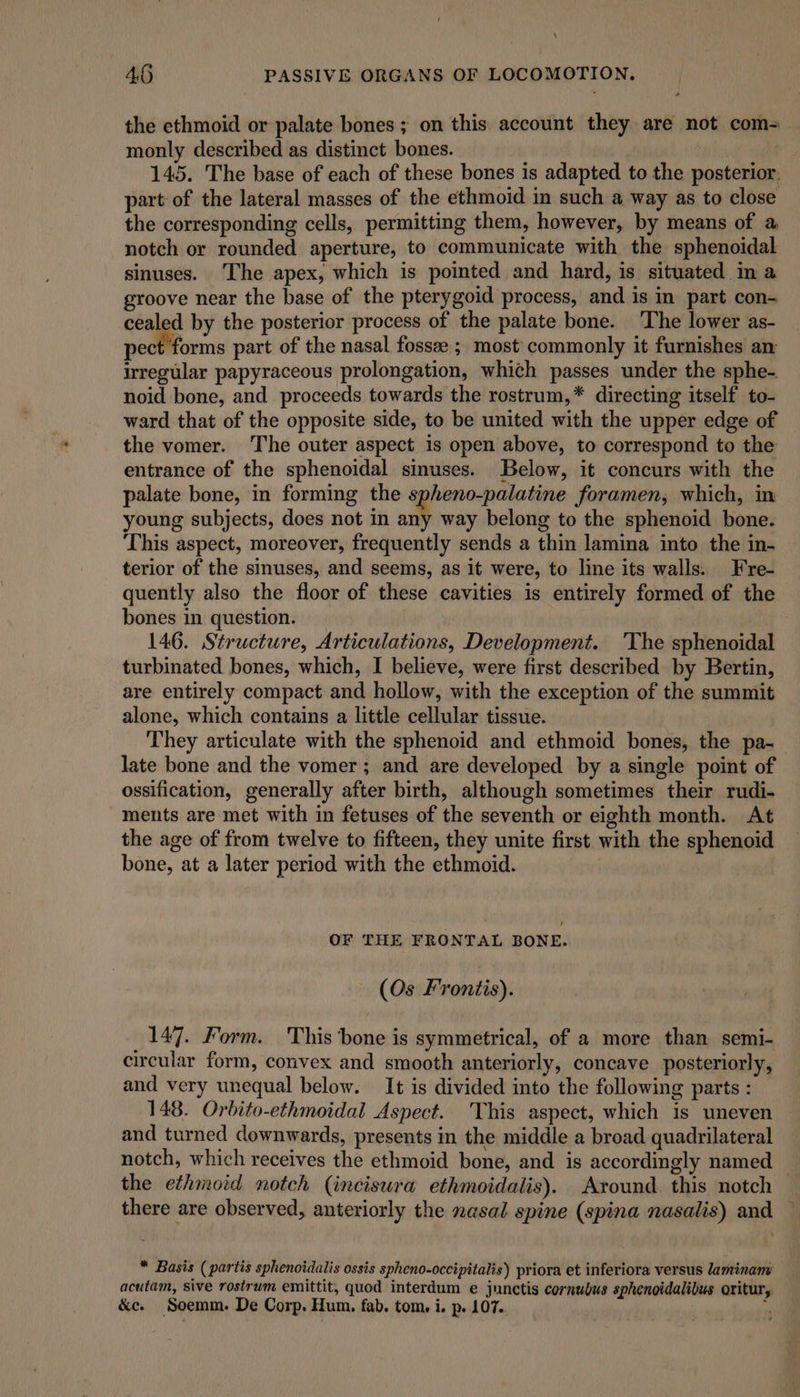 4.6 PASSIVE ORGANS OF LOCOMOTION, the ethmoid or palate bones ; on this account they are not com=_ monly described as distinct bones. 145. The base of each of these bones is adapted to the posterior, part of the lateral masses of the ethmoid in such a way as to close the corresponding cells, permitting them, however, by means of a notch or rounded aperture, to communicate with the sphenoidal sinuses. ‘The apex, which is pointed and hard, is situated in a groove near the base of the pterygoid process, and is in part con- cealed by the posterior process of the palate bone. The lower as- pect forms part of the nasal fossee ; most commonly it furnishes an: irregular papyraceous prolongation, which passes under the sphe- noid bone, and proceeds towards the rostrum,* directing itself to- ward that of the opposite side, to be united with the upper edge of the vomer. The outer aspect is open above, to correspond to the entrance of the sphenoidal sinuses. Below, it concurs with the palate bone, in forming the spheno-palatine foramen, which, m young subjects, does not in any way belong to the sphenoid bone. This aspect, moreover, frequently sends a thin lamina into the in- terior of the sinuses, and seems, as it were, to line its walls. Fre- quently also the floor of these cavities is entirely formed of the bones in question. : 146. Structure, Articulations, Development. ‘The sphenoidal turbinated bones, which, I believe, were first described by Bertin, are entirely compact and hollow, with the exception of the summit alone, which contains a little cellular tissue. They articulate with the sphenoid and ethmoid bones, the pa- late bone and the vomer ; and are developed by a single point of ossification, generally after birth, although sometimes their rudi- ments are met with in fetuses of the seventh or eighth month. At the age of from twelve to fifteen, they unite first with the sphenoid bone, at a later period with the ethmoid. OF THE FRONTAL BONE. (Os Frontis). 147. Form. This bone is symmetrical, of a more than semi- circular form, convex and smooth anteriorly, concave posteriorly, and very unequal below. It is divided into the following parts : 148. Orbito-ethmoidal Aspect. This aspect, which is uneven and turned downwards, presents in the middle a broad quadrilateral notch, which receives the ethmoid bone, and is accordingly named the ethmoid notch (incisura ethmoidalis). Around this notch there are observed, anteriorly the nasal spine (spina nasalis) and — * Basis (partis sphenotdalis ossis spheno-occipitalis) priora et inferiora versus laminany acutam, sive rostrum emittit, quod interdum e junctis cornubus sphenoidalibus oritur,