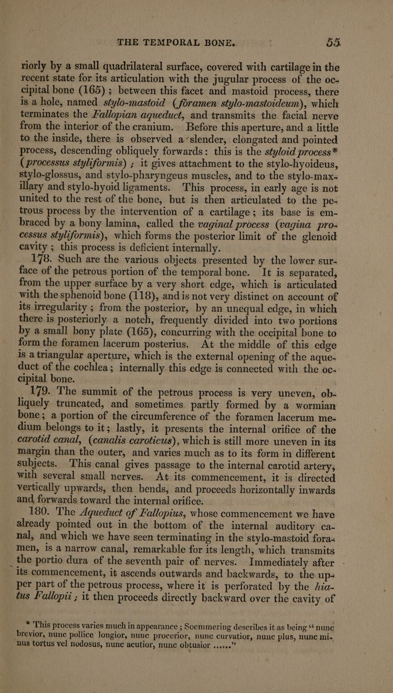 riorly by a small quadrilateral surface, covered with cartilage in the recent state for its articulation with the jugular process of the oc- cipital bone (165) ; between this facet and mastoid process, there is a hole, named. stylo-mastoid (foramen stylo-mastoideum), which terminates the Fallopian aqueduct, and transmits the facial nerve from the interior of the cranium. Before this aperture, and a little to the inside, there is observed a’slender, elongated and pointed process, descending obliquely forwards: this is the styloid process* (processus styliformis) ; it gives attachment to the stylo-hyoideus, stylo-glossus, and stylo-pharyngeus muscles, and to the stylo-max- illary and stylo-hyoid ligaments. This process, in early age is not united to the rest of the bone, but is then articulated to the pe- trous process by the intervention of a cartilage; its base is em- braced by a bony lamina, called the vaginal process (vagina pro- cessus styliformis), which forms the posterior limit of the glenoid cavity ; this process is deficient internally. 178. Such are the various objects presented by the lower sur- face of the petrous portion of the temporal bone. It is separated, from the upper surface by a very short. edge, which is articulated with the sphenoid bone (118), and is not very distinct on account of its irregularity ; from the posterior, by an unequal edge, in which there is posteriorly a notch, frequently divided into two portions by a small bony plate (165), concurring with the occipital bone to form the foramen lacerum posterius. At the middle of this edge is a triangular aperture, which is the external opening of the aque- duct of the cochlea; internally. this edge is connected with the oc- cipital bone. 179. The summit of the petrous process is. very uneven, ob- liquely truncated, and sometimes. partly formed by a wormian bone; a portion of the circumference of the foramen lacerum me- dium belongs to it; lastly, it presents the internal orifice of the carotid canal, (canalis caroticus), which is still more uneven in its margin than the outer, and varies much as to its form in different subjects. This canal gives passage to the internal carotid artery; with several small nerves. At its commencement, it is. directed vertically upwards, then bends, and proceeds horizontally inwards and forwards toward the internal orifice. 180. The Aqueduct of Fallopius, whose commencement we have already pointed out in the bottom of the internal auditory ca- nal, and which we have seen terminating in the stylo-mastoid fora; men, is a narrow canal, remarkable for its length, which transmits the portio dura of the seventh pair of nerves. Immediately after its commencement, it ascends outwards and backwards, to the up per part of the petrous process, where it is perforated by the hia- tus Fallopii ; it then proceeds directly backward over the cavity of * This process varies much in appearance ; Soemmering describes it as being “nunc brevior, nunc pollice’ longior, nunc procerior, nunc curvatior, nunc plus, nunc mi-, nus tortus vel nodosus, nunc acutior, nunc obtusior ......”