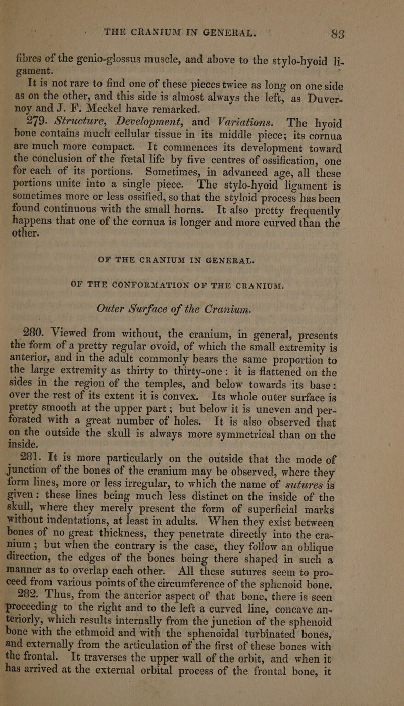 fibres of the genio-glossus muscle, and above to the stylo-hyoid li- gament. , j It is not rare to find one of these pieces twice as long on one side as on the other, and this side is almost always the left, as Duver- noy and J. F’. Meckel have remarked. 279. Structure, Development, and Variations. The hyoid bone contains much cellular tissue in its middle piece; its cornua are much more compact. It commences its development toward the conclusion of the foetal life by five centres of ossification, one for each of its portions. Sometimes, in advanced age, all these portions unite into a single piece. The stylo-hyoid ligament is _ sometimes more or less ossified, so that the styloid process has been found continuous with the small horns. It also pretty frequently happens that one of the cornua is longer and more curved than the’ other. OF THE CRANIUM IN GENERAL. OF THE CONFORMATION OF THE CRANIUM. Outer Surface of the Cranium. 280. Viewed from without, the cranium, in general, presents the form of a pretty regular ovoid, of which the small extremity is anterior, and in the adult commonly bears the same proportion to the large extremity as thirty to thirty-one: it is flattened on the sides in the region of the temples, and below towards ‘its base: over the rest of its extent it is convex. Its whole outer surface is pretty smooth at the upper part; but below it is uneven and per- forated with a great number of holes. It is also observed that on the outside the skull is always more symmetrical than on the inside. 281. It is more particularly on the outside that the mode of Junction of the bones of the cranium may be observed, where they form lines, more or less irregular, to which the name of saufwres is given: these lines being much less distinct on the inside of the Skull, where they merely present the form of superficial marks without indentations, at least in adults. When they exist between bones of no great thickness, they penetrate directly into the cra- nium ; but when the contrary is the case, they follow an oblique direction, the edges of the bones being there shaped in such a manner as to overlap each other. All these sutures seem to pro- ceed from various points of the circumference of the sphenoid bone. 282. Thus, from the anterior aspect of that bone, there is seen Proceeding to the right and to the left a curved line, concave an- teriorly, which results internally from the junction of the sphenoid bone with the ethmoid and with the ‘sphenoidal turbinated bones, and externally from the articulation of the first of these bones with the frontal. It traverses the upper wall of the orbit, and when it has arrived at the external orbital process of the frontal bone, it