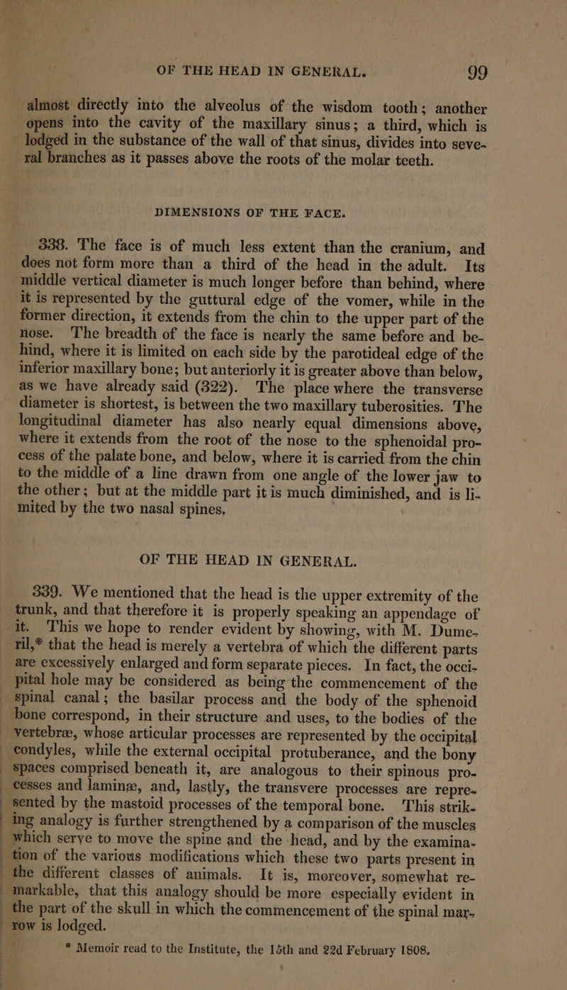 almost directly into the alveolus of the wisdom tooth; another opens into the cavity of the maxillary sinus; a third, which is ral branches as it passes above the roots of the molar teeth. DIMENSIONS OF THE FACE. 338. The face is of much less extent than the cranium, and does not form more than a third of the head in the adult. Its middle vertical diameter is much longer before than behind, where it is represented by the guttural edge of the vomer, while in the former direction, it extends from the chin to the upper part of the nose. ‘The breadth of the face is nearly the same before and be- inferior maxillary bone; but anteriorly it is greater above than below, as we have already said (822). The place where the transverse diameter is shortest, is between the two maxillary tuberosities. The longitudinal diameter has also nearly equal dimensions above, where it extends from the root of the nose to the sphenoidal pro- cess of the palate bone, and below, where it is carried from the chin to the middle of a line drawn from one angle of the lower jaw to the other; but at the middle part itis much diminished, and is li- mited by the two nasal spines, | OF THE HEAD IN GENERAL. 339. We mentioned that the head is the upper extremity of the trunk, and that therefore it is properly speaking an appendage of it. ‘This we hope to render evident by showing, with M. Dume- ril,* that the head is merely a vertebra of which the different parts are excessively enlarged and form separate pieces. In fact, the occi- pital hole may be considered as being the commencement of the spinal canal; the basilar process and the body of the sphenoid Spaces comprised beneath it, are analogous to their spinous pro- cesses and laminz, and, lastly, the transvere processes are repre- sented by the mastoid processes of the temporal bone. ‘This strik- ing analogy is further strengthened by a comparison of the muscles which serye to move the spine and the -head, and by the examina- * Memoir read to the Institute, the 15th and 22d February 1808.