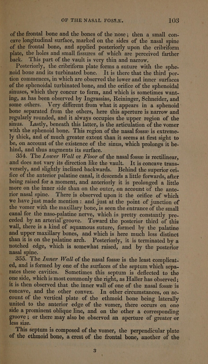 of the frontal bone and the bones of the nose; then a small con- cave longitudinal surface, marked on the sides of the nasal spine of the frontal bone, and applied posteriorly upon the cribriform plate, the holes and small fissures of which are perceived farther back. ‘This part of the vault is very thin and narrow. Posteriorly, the cribriform plate forms a suture with the sphe- noid bone and its turbinated bone. It is there that the third por- tion commences, in which are observed the lower and inner surfaces of the sphenoidal turbinated bone, and the orifice of the sphenoidal sinuses, which they concur to form, and which is sometimes want- ing, as has been observed by Ingrassias, Reininger, Schneider, and some others. Very different from what it appears in a sphenoid’ bone separated from the others, here this aperture is narrow and regularly rounded, and it always occupies the upper region of the sinus. Lastly, beneath this latter, is the articulation of the vomer with the sphenoid bone. This region of the nasal fossee is extreme- ly thick, and of much greater extent than it seems at first sight to be, on account of the existence of the sinus, which prolongs it be- hind, and thus augments its surface. 354. The Lower Wall or Floor of the nasal fossze is rectilinear, and does not vary its direction like the vault. It is concave trans- versely, and slightly inclined backwards. Behind the superior ori- fice of the anterior palatine canal, it descends a little forwards, after being raised for a moment, and anteriorly it is prolonged a little more on the inner side than on the outer, on account of the ante- rior nasal spine. There is observed upon it the orifice of which we have just made mention: and just at the point of junction of the vomer with the maxillary bone, is seen the entrance of the small canal for the naso-palatine nerve, which is pretty constantly pre- ceded by an arterial groove. Toward the posterior third of this wall, there is a kind of squamous suture, formed by the palatine and upper maxillary bones, and which is here much less distinct than it is on the palatine arch. Posteriorly, it is terminated by a notched edge, which is somewhat raised, and by the posterior nasal spine. 355. The Inner Wail of the nasal fosse is the least complicat- ed, and is formed by one of the surfaces of the septum which sepa-~ rates these cavities. Sometimes this septum is deflected to the one side, which is most commonly the right, as Haller has observed; it is then observed that the inner wall of one of the nasal fossee is | concave, and the other convex. In other circumstances, on ac- count of the vertical plate of the ethmoid bone being laterally united to the anterior edge of the vomer, there occurs on one _ side a prominent oblique line, and on the other a corresponding _ groove; or there may also be observed an aperture of greater or less size. This septum is composed of the vomer, the perpendicular plate of the ethmoid bone, a crest of the frontal bone, another of the 3