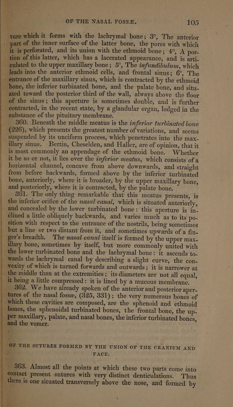 ture which it forms with the lachrymal bone; 3°, The anterior . part of the inner surface of the latter bone, the pores with which it is perforated, and its union with the ethmoid bone; 4°, A por- tion of this latter, which has a lacerated appearance, and is arti- culated to the upper maxillary bone; 5°, The infundibulum, which _ leads into the anterior ethmoid cells, and frontal sinus; 6°, The entrance of the maxillary sinus, which is contracted by the ethmoid pone, the inferior turbinated bone, and the palate bone, and situ- ated toward the posterior third of the wall, always above the floor of the sinus; this aperture is sometimes double, and is further contracted, in the recent state, by a glandular organ, lodged in the substance of the pituitary membrane. 360. Beneath the middle meatus is the inferior turbinated bone (226), which presents the greatest number of variations, and seems _ suspended by its unciform process, which penetrates into the max- _ illary smus. Bertin, Cheselden, and Haller, are of opinion, that it is most commonly an appendage of the ethmoid bone. Whether it be so or not, it lies over the inferior meatus, which consists of a horizontal channel, concave from above downwards, and straight from before backwards, formed above by the inferior turbinated bone, anteriorly, where it is broader, by the upper maxillary bone, and posteriorly, where it is contracted, by the palate bone. 361. The only thing remarkable that this meatus presents, is the inferior orifice of the nasal canal, which is situated anteriorly, and concealed by the lower turbinated bone: this aperture is in- clined a little obliquely backwards, and varies much as to its po- _ sition with respect to the entrance of the nostrils, being sometimes _ but a line or two distant from it, and sometimes upwards of a fin. | ger’s breadth. ‘The nasal canal itself is formed by the upper max- illary bone, sometimes by itself, but more commonly united with _ the lower turbinated bone and the lachrymal bone: it ascends to- | wards the lachrymal canal by describing a slight curve, the con- | vexity of which is turned forwards and outwards ; it is narrower at | the middle than at the extremities; its diameters are not all equal, | it being a little compressed: it is lined by a mucous membrane. | 862. We have already spoken of the anterior and posterior aper- | tures of the nasal fossze, (325, 331); the very numerous bones of | which these cavities are composed, are the sphenoid and ethmoid _ bones, the sphenoidal turbinated bones, the frontal bone, the up- | per maxillary, palate, and nasal bones, the inferior turbinated bones, _ and the vomer. | OF THE SUTURES FORMED BY THE UNION OF THE CRANIUM AND Hie ‘FACE. -. 363. Almost all the points at which these two parts come into | contact present -sutures with very distinct denticulations. Thus _ there is one situated transversely above the nose, and formed by . or