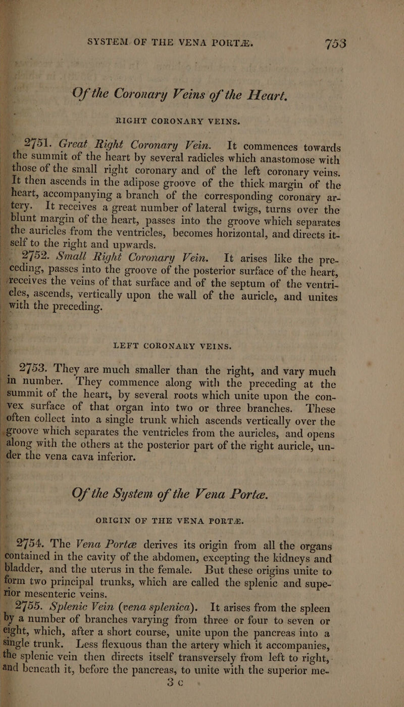 SYSTEM. OF THE VENA PORTA, 733 Of the Coronary Veins of the Heart. RIGHT CORONARY VEINS. ‘ | _ 2751. Great Right Coronary Vein. It commences towards the summit of the heart by several radicles which anastomose with those of the small right coronary and of the left coronary veins. vilt then ascends in the adipose groove of the thick margin of the heart, accompanying a branch of the corresponding coronary ar- tery. It receives a great number of lateral twigs, turns over the _ blunt margin of the heart, passes into the groove which separates _ the auricles from the ventricles, becomes horizontal, and directs it- _ self to the right and upwards. | a 2752. Small Right Coronary Vein. It arises like the pre- LEFT CORONARY VEINS. __ 2753. They are much smaller than the right, and vary much ‘In number. They commence along with the preceding at the summit of the heart, by several roots which unite upon the con- “vex surface of that organ into two or three branches. ‘These “often collect into a single trunk which ascends vertically over the groove which separates the ventricles from the auricles, and opens along with the others at the posterior part of the right auricle, un- der the vena cava inferior. | Of the System of the Vena Porte. ORIGIN OF THE VENA PORTA. _ 2754. The Vena Porte derives its origin from all the organs ‘contained in the cavity of the abdomen, excepting the kidneys and bladder, and the uterus in the female. But these origins unite to form two principal trunks, which are called the splenic and supe- Or mesenteric veins. _ 2755. Splenic Vein (vena splenica). It arises from the spleen by a number of branches varying from three or four to seven or eight, which, after a short course, unite upon the pancreas into a Single trunk. Less flexuous than the artery which it accompanies, the splenic vein then directs itself transversely from left to right, and beneath it, before the pancreas, to unite with the superior me- é hy 5 se ot | ‘ yj ( v