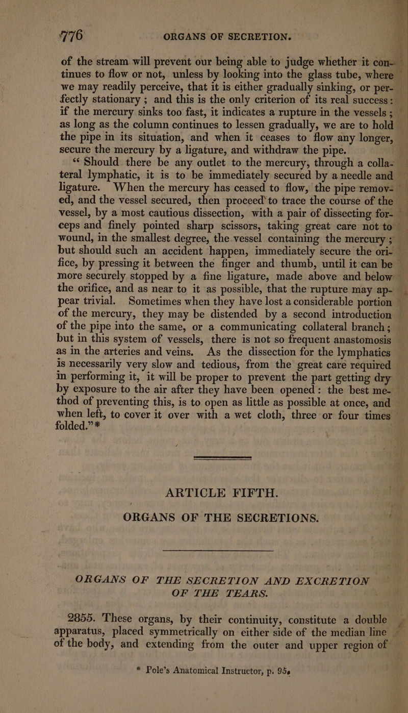 of the stream will prevent our being able to judge whether it con- : tinues to flow or not, unless by looking into the glass tube, where we may readily perceive, that it is either gradually sinking, or per- _ fectly stationary ; and this is the only criterion of its real success: if the mercury sinks too fast, it indicates a rupture in the vessels; as long as the column continues to lessen gradually, we are to hold _ the pipe in its situation, and when it ceases to flow any longer, secure the mercury by a ligature, and withdraw the pipe. *‘ Should there be any outlet to the mercury, through a colla- teral lymphatic, it is to be immediately secured by a needle and — ligature. When the mercury has ceased to flow, the pipe remov- ed, and the vessel secured, then proceed‘ to trace the course of the vessel, by a most cautious dissection, with a pair of dissecting for- ceps and finely pointed sharp scissors, taking great care not to wound, in the smallest degree, the.vessel containing the mercury 5 but should such an accident happen, immediately secure the ori- — fice, by pressing it between the finger and thumb, until it can be — more securely stopped by a fine ligature, made above and below the orifice, and as near to it as possible, that the rupture may ap- pear trivial. Sometimes when they have lost a considerable portion — of the mercury, they may be distended by a second introduction — of the pipe into the same, or a communicating collateral branch; but in this system of vessels, there is not so frequent anastomosis as in the arteries and veins. As the dissection for the lymphatics is necessarily very slow and tedious, from the great care required in performing it, it will be proper to prevent the part getting dry by exposure to the air after they have been opened: the best me- thod of preventing this, is to open as little as possible at once, and when left, to cover it over with a wet cloth, three or four times © folded.” * ) ARTICLE FIFTH. 4 ORGANS OF THE SECRETIONS. 6, ORGANS OF THE SECRETION AND EXCRETION OF THE TEARS. 2855. These organs, by their continuity, constitute a double — ‘f apparatus, placed symmetrically on either side of the median line — of the body, and extending from the outer and upper region of * Pole’s Anatomical Instructor, p. 95¢