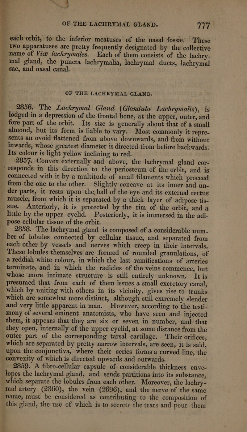 ae uf a ww, nih ; OF THE LACHRYMAL GLAND. VTP each orbit, to the inferior meatuses of the nasal fosse. These __ two apparatuses are pretty frequently designated by the collective name of Vice lachrymales. Tach of them consists of the lachry- mal gland, the puncta lachrymalia, lachrymal ducts, lachrymal sac, and nasal canal. | OF THE LACHRYMAL GLAND. _ 2856. The Lachrymal Gland (Glandula Lachrymalis), is _ lodged in a depression of the frontal bone, at the upper, outer, and _ fore part of the orbit. Its size is generally about that of a small almond, but its form is liable to vary. Most commonly it repre- sents an ovoid flattened from above downwards, and from without _Inwards, whose greatest diameter is directed from before backwards. Its colour is light yellow inclining to red. 2857. Convex externally and above, the lachrymal gland cor- responds in this direction to the periosteum of the orbit, and is connected with it by a multitude of small filaments which proceed _ from the one to the other. Slightly concave at its inner and un- _ der parts, it rests upon the, ball of the eye and its external rectus muscle, from which it is separated by a thick layer of adipose tis- sue. Anteriorly, it is protected by the rim of the orbit, and a little by the upper eyelid. Posteriorly, it is immersed in the adi- _ pose cellular tissue of the orbit. __ 2858. The lachrymal gland is composed of a considerable num- ber of lobules connected by cellular tissue, and separated from each other by vessels and nerves which creep in their intervals. These lobules themselves are formed of rounded granulations, of a reddish white colour, in which the last ramifications of arteries terminate, and in which the radicles of the veins commence, but whose more intimate structure is still entirely unknown. It is presumed that from each of them issues a small excretory canal, which by uniting with others in its vicinity, gives rise to trunks which are somewhat more distinct, although still extremely slender and very little apparent in man. However, according to the testi- mony of several eminent anatomists, who have seen and injected _ them, it appears that they are six or seven in number, and that they open, internally of the upper eyelid, at some distance from the outer part of the corresponding tarsal cartilage, Their orifices, which are separated by pretty narrow intervals, are seen, it is said, upon the conjunctiva, where their series forms a curved line, the convexity of which is directed upwards and outwards. 2859. A fibro-cellular capsule of considerable thickness enve- _ topes the lachrymal gland, and sends partitions into its substance, which separate the lobules from each other. Moreover, the lachry- mal artery. (2360), the vein (2696), and the nerve of the same name, must be considered as contributing to the composition of this gland, the use of which is to secrete the tears and pour them