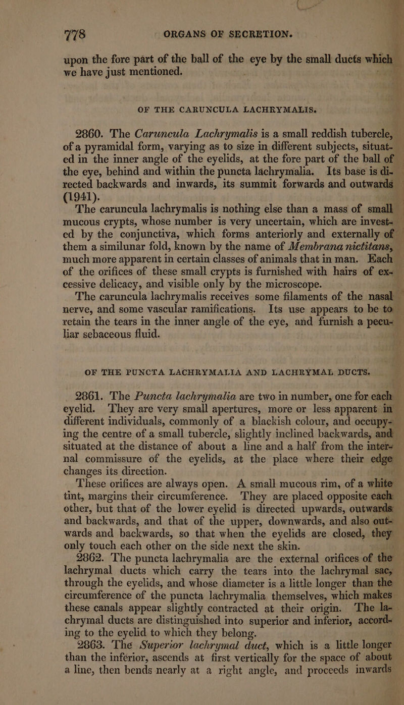 upon the fore part of the ball of the eye by the small ducts which we have just mentioned. A | ial OF THE CARUNCULA LACHRYMALIS. 2860. The Carwncula Lachrymailis is a small reddish tubercle, of a pyramidal form, varying as to size in different subjects, situat- ed in the inner angle of the eyelids, at the fore part of the ball of rected backwards and inwards, its summit forwards and outwards (1941). ed by the conjunctiva, which forms anteriorly and externally of them a similunar fold, known by the name of Membrana nictitans, — much more apparent in certain classes of animals that in man. Each of the orifices of these small crypts is furnished with hairs of ex- cessive delicacy, and visible only by the microscope. nerve, and some vascular ramifications. Its use appears to be to retain the tears in the inner angle of the eye, and furnish a pecu~ iar sebaceous fluid. OF THE PUNCTA LACHRYMALIA AND LACHRYMAL DUCTS. _ 2861. The Puncta lachrymalia are two in number, one for each — eyelid. ‘They are very small apertures, more or less apparent in different individuals, commonly of a blackish colour, and occupy- ing the centre of a small tubercle, slightly inclined backwards, and situated at the distance of about a line and a half from the mters nal commissure of the eyelids, at the place where their edge changes its direction. . These orifices are always open. A small mucous rim, of a white tint, margins their circumference. They are placed opposite each other, but that of the lower eyelid is directed upwards, outwards: and backwards, and that of the upper, downwards, and also out- wards and backwards, so that when the eyelids are closed, they only touch each other on the side next the skin. j lachrymal ducts which carry the tears into the lachrymal sac, through the eyelids, and whose diameter is a little longer than the circumference of the puncta lachrymalia themselves, which makes these canals appear slightly contracted at their origin. ‘The la- chrymal ducts are distinguished into superior and inferior, accord- ing to the eyelid to which they belong. 2863. The Superior lachrymal duct, which is a little longer than the inferior, ascends at first vertically for the space of about a line, then bends nearly at a right angle, and proceeds inwards