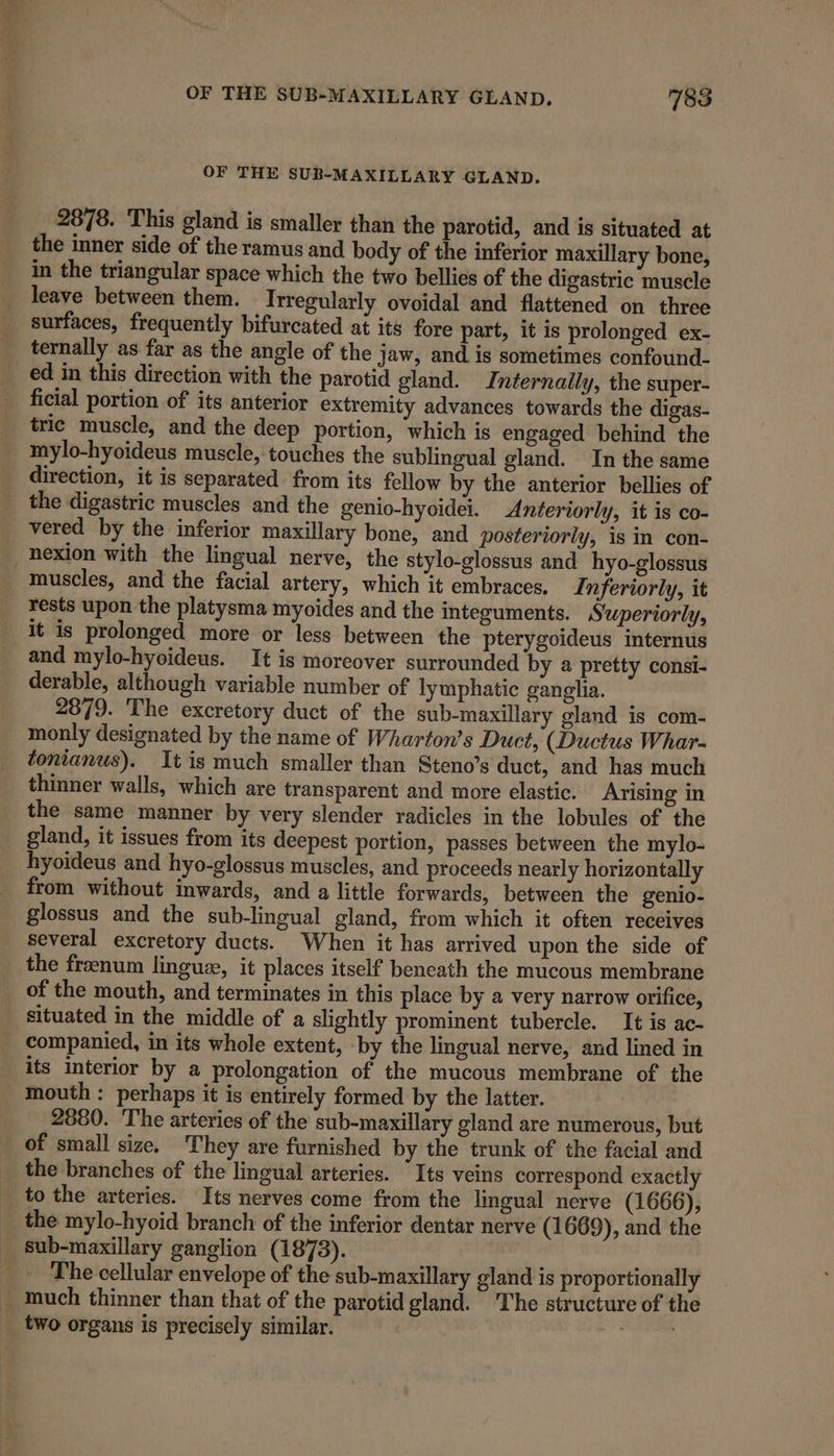 OF THE SUB-MAXILLARY GLAND. 2878. This gland is smaller than the parotid, and is situated at the inner side of the ramus and body of the inferior maxillary bone, in the triangular space which the two bellies of the digastric muscle leave between them. Irregularly ovoidal and flattened on three _ surfaces, frequently bifurcated at its fore part, it is prolonged ex- _ ternally as far as the angle of the jaw, and is sometimes confound- ed in this direction with the parotid gland. Internally, the super- ficial portion of its anterior extremity advances towards the digas- tric muscle, and the deep portion, which is engaged behind the mylo-hyoideus muscle, touches the sublingual gland. In the same direction, it is separated from its fellow by the anterior bellies of the digastric muscles and the genio-hyoidei. Anteriorly, it is co- _ vered by the inferior maxillary bone, and posteriorly, is in con- _nexion with the lingual nerve, the stylo-glossus and hyo-glossus muscles, and the facial artery, which it embraces, Inferiorly, it rests upon the platysma myoides and the integuments. Superiorly, it is prolonged more or less between the pterygoideus internus and mylo-hyoideus. It is moreover surrounded by a pretty consi- derable, although variable number of lymphatic ganglia. 2879. The excretory duct of the sub-maxillary gland is com- monly designated by the name of Wharton’s Duct, (Ductus Whar- tonianus). It is much smaller than Steno’s duct, and has much thinner walls, which are transparent and more elastic. Arising in the same manner by very slender radicles in the lobules of the gland, it issues from its deepest portion, passes between the mylo- hyoideus and hyo-glossus muscles, and proceeds nearly horizontally from without inwards, and a little forwards, between the genio- glossus and the sub-lingual gland, from which it often receives several excretory ducts. When it has arrived upon the side of the franum lingue, it places itself bencath the mucous membrane of the mouth, and terminates in this place by a very narrow orifice, _ situated in the middle of a slightly prominent tubercle. It is ac- companied, in its whole extent, ‘by the lingual nerve, and lined in its interior by a prolongation of the mucous membrane of the mouth : perhaps it is entirely formed by the latter. 2880. The arteries of the sub-maxillary gland are numerous, but of small size. They are furnished by the trunk of the facial and the branches of the lingual arteries. “Its veins correspond exactly to the arteries. Its nerves come from the lingual nerve (1666), the mylo-hyoid branch of the inferior dentar nerve (1669), and the _ sub-maxillary ganglion (1873). The cellular envelope of the sub-maxillary gland is proportionally much thinner than that of the parotid gland. The structure of the two organs is precisely similar. teh yes