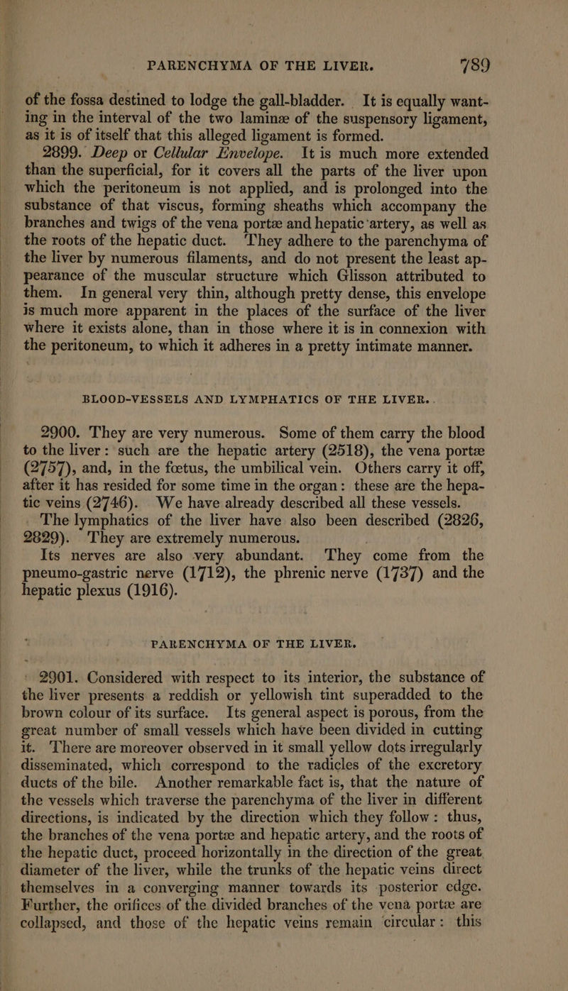 PARENCHYMA OF THE LIVER. 7189 of the fossa destined to lodge the gall-bladder. It is equally want- ing in the interval of the two laminz of the suspensory ligament, as it 1s of itself that this alleged ligament is formed. 2899. Deep or Cellular Envelope. It is much more extended than the superficial, for it covers all the parts of the liver upon which the peritoneum is not applied, and is prolonged into the substance of that viscus, forming sheaths which accompany the branches and twigs of the vena porte and hepatic‘artery, as well as the roots of the hepatic duct. ‘They adhere to the parenchyma of the liver by numerous filaments, and do not present the least ap- pearance of the muscular structure which Glisson attributed to them. In general very thin, although pretty dense, this envelope is much more apparent in the places of the surface of the liver where it exists alone, than in those where it is in connexion with the peritoneum, to which it adheres in a pretty intimate manner. BLOOD-VESSELS AND LYMPHATICS OF THE LIVER.. 2900. They are very numerous. Some of them carry the blood to the liver: such are the hepatic artery (2518), the vena porte (2757), and, in the foetus, the umbilical vein. Others carry it off, after it has resided for some time in the organ: these are the hepa- tic veins (2746). We have already described all these vessels. _ The lymphatics of the liver have also been described (2826, 2829). ‘They are extremely numerous. | Its nerves are also very abundant. ‘They come from the pneumo-gastric nerve (1712), the phrenic nerve (1737) and the hepatic plexus (1916). PARENCHYMA OF THE LIVER. 2901. Considered with respect to its interior, the substance of the liver presents a reddish or yellowish tint superadded to the brown colour of its surface. Its general aspect is porous, from the great number of small vessels which have been divided in cutting it. There are moreover observed in it small yellow dots irregularly disseminated, which correspond to the radicles of the excretory ducts of the bile. Another remarkable fact is, that the nature of the vessels which traverse the parenchyma of the liver in different directions, is indicated by the direction which they follow: thus, the branches of the vena porte: and hepatic artery, and the roots of the hepatic duct, proceed horizontally in the direction of the great diameter of the liver, while the trunks of the hepatic veins direct themselves in a converging manner towards its posterior edge. Further, the orifices of the divided branches of the vena porte are collapsed, and those of the hepatic veins remain circular: this