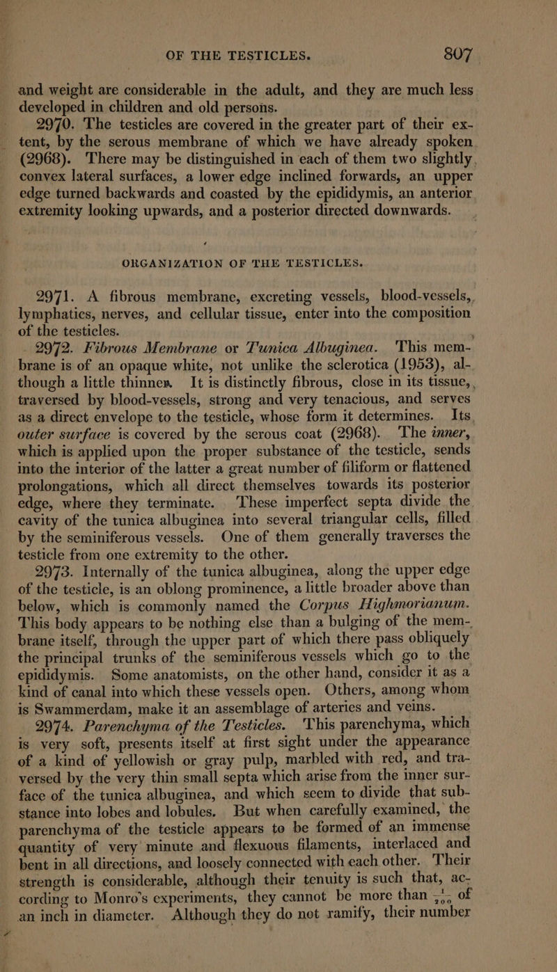 and weight are considerable in the adult, and they are much less developed in children and old persons. | 2970. The testicles are covered in the greater part of their ex- tent, by the serous membrane of which we have already spoken. (2968). There may be distinguished in each of them two slightly, convex lateral surfaces, a lower edge inclined forwards, an upper edge turned backwards and coasted by the epididymis, an anterior extremity looking upwards, and a posterior directed downwards. é ORGANIZATION OF THE TESTICLES. 2971. A fibrous membrane, excreting vessels, blood-vessels,, lymphatics, nerves, and cellular tissue, enter into the composition of the testicles. 2972. Fibrous Membrane or Tunica Albuginea. This mem- brane is of an opaque white, not unlike the sclerotica (1953), al- though a little thinnes. It is distinctly fibrous, close in its tissue, , traversed by blood-vessels, strong and very tenacious, and serves as a direct envelope to the testicle, whose form it determines. Its, outer surface is covered by the serous coat (2968). The inner, which is applied upon the proper substance of the testicle, sends into the interior of the latter a great number of filiform or flattened prolongations, which all direct themselves towards its posterior edge, where they terminate. These imperfect septa divide the cavity of the tunica albuginea into several triangular cells, filled by the seminiferous vessels. One of them generally traverses the testicle from one extremity to the other. 2973. Internally of the tunica albuginea, along the upper edge of the testicle, is an oblong prominence, a little broader above than below, which is commonly named the Corpus Highmorianum. This body appears to be nothing else than a bulging of the mem- brane itself, through the upper part of which there pass obliquely the principal trunks of the seminiferous vessels which go to the epididymis. Some anatomists, on the other hand, consider it as a kind of canal into which these vessels open. Others, among whom is Swammerdam, make it an assemblage of arteries and veins. 2974. Parenchyma of the Testicles. This parenchyma, which is very soft, presents itself at first sight under the appearance of a kind of yellowish or gray pulp, marbled with red, and tra- versed by the very thin small septa which arise from the inner sur- face of the tunica albuginea, and which seem to divide that sub- stance into lobes and lobules. But when carefully examined, the parenchyma of the testicle appears to be formed of an immense quantity of very minute and flexuous filaments, interlaced and bent in all directions, and loosely connected with each other. Their strength is considerable, although their tenuity is such that, ac- cording to Monro’s experiments, they cannot be more than ~*- of an inch in diameter. Although they do net ramify, their number