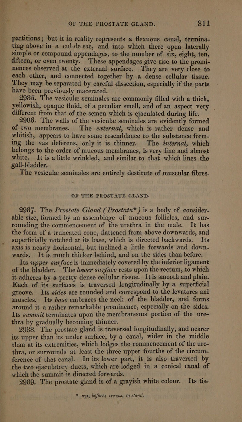 partitions ; but it in reality represents a flexuous canal, termina- ting above in a cul-de-sac, and into which there open. laterally simple or compound appendages, to the number of six, eight, ten, fifteen, or even twenty. ‘These appendages give rise to the promi- nences observed at the external surface. ‘They are very close to each other, and connected together by a dense cellular tissue. They may be separated by careful dissection, especially if the parts have been previously macerated. 2985. The vesiculz seminales are commonly filled with a thick, yellowish, opaque fluid, of a peculiar smell, and of an aspect very different from that of the semen which is ejaculated during life. 2986. ‘The walls of the vesiculse seminales are evidently formed of two membranes. The external, which is rather dense and whitish, appears to have some resemblance to the substance form- Ing the vas deferens, only it is thinner. The internal, which belongs to the order of mucous membranes, is very fine and almost white. It is alittle wrinkled, and similar to that which lines the gall-bladder. The vesiculz seminales are entirely destitute of muscular fibres. OF THE PROSTATE GLAND. 2987. The Prostate Gland (Prostata* ) is a body of consider- able size, formed by an assemblage of mucous follicles, and sur- rounding the commencement of the urethra in the male. It has the form of a truncated cone, flattened from above downwards, and superficially notched at its base, which is directed backwards. Its axis is nearly horizontal, but inclined a little forwards and down- wards. It is much thicker behind, and on the sides than before. Its wpper surface is immediately covered by the inferior ligament of the bladder. The lower surface rests upon the rectum, to which it adheres by a pretty dense cellular tissue. It is smooth and plain. Each of its surfaces is traversed longitudinally by a superficial groove. Its sides are rounded and correspond to the levatores ani muscles. Its base embraces the neck of the bladder, and forms around it a rather remarkable prominence, especially on the sides. Its summit terminates upon the membraneous portion of the ure- thra by gradually becoming thinner. bs 2988. The prostate gland is traversed longitudinally, and nearer its upper than its under surface, by a canal, wider in the middle than at its extremities, which lodges the commencement of the ure- thra, or surrounds at least the three upper fourths of the circum- ference of that canal. In its lower part, it is also traversed by the two ejaculatory ducts, which are lodged in a conical canal of which the summit is directed forwards. | 2989. The prostate gland is of a grayish white colour. Its tis- * apo, before; ssrnut, to stand.