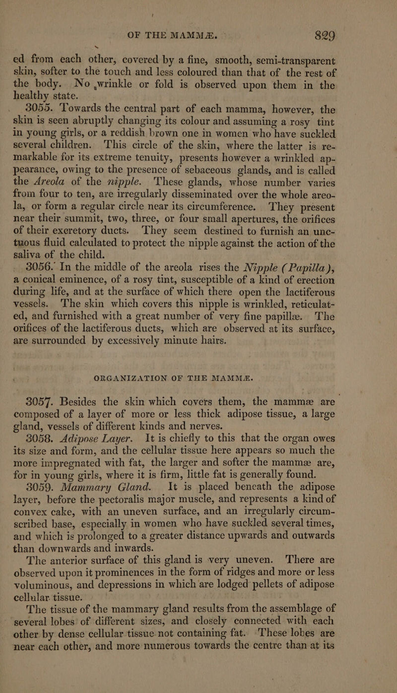 - OF THE MAMMA. ° 829 ed from each other, covered by a fine, smooth, semi-transparent skin, softer to the touch and less coloured than that of the rest of the body. No ,wrinkle or fold is observed upon them in the healthy state. 3055. ‘Towards the central part of each mamma, however, the skin is seen abruptly changing its colour and assuming a rosy tint in young girls, or a reddish brown one in women who have suckled several children. This circle of the skin, where the latter is re- markable for its extreme tenuity, presents however a wrinkled ap- pearance, owing to the presence of sebaceous glands, and is called the Areola of the nipple. These glands, whose number varies from four to ten, are irregularly disseminated over the whole areo- la, or form a regular circle near its circumference. They present near their summit, two, three, or four small apertures, the orifices of their excretory ducts. ‘They seem destined to furnish an unc- tuous fluid calculated to protect the nipple against the action of the saliva of the child. 3056. In the middle of the areola rises the Nipple (Papilla ), a conical eminence, of a rosy tint, susceptible of a kind of erection during life, and at the surface of which there open the lactiferous vessels. The skin which covers this nipple is wrinkled, reticulat- ed, and furnished with a great number of very fine papille. The orifices of the lactiferous ducts, which are observed at its surface, are surrounded by excessively minute hairs. ORGANIZATION OF THE MAMMA. 3057. Besides the skin which covers them, the mamme are composed of a layer of more or less thick adipose tissue, a large gland, vessels of different kinds and nerves. 3058. Adipose Layer. It is chiefly to this that the organ owes its size and form, and the cellular tissue here appears so much the more impregnated with fat, the larger and softer the mamme are, for in young girls, where it is firm, little fat is generally found. 3059. Mammary Gland. It is placed beneath the adipose layer, before the pectoralis major muscle, and represents a kind of convex cake, with an uneven surface, and an irregularly circum- scribed base, especially in women who have suckled several times, and which is prolonged to a greater distance upwards and outwards than downwards and inwards. The anterior surface of this gland is very uneven. There are observed upon it prominences in the form of ridges and more or less voluminous, and depressions in which are lodged pellets of adipose cellular. tissue. | | The tissue of the mammary gland results from the assemblage of several lobes of different sizes, and closely connected with each other by dense cellular tissue not containing fat.. These lobes are near each other, and more numerous towards the centre than at its