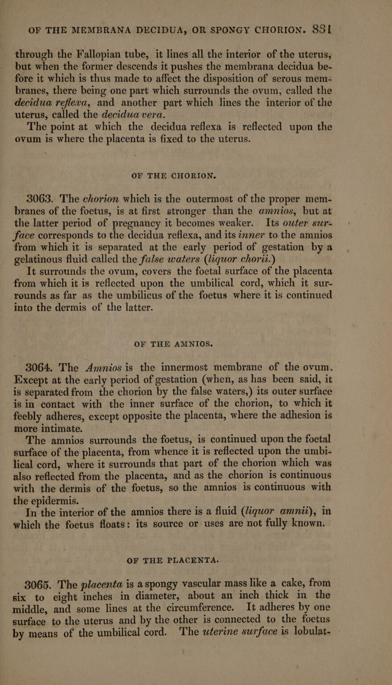 through the Fallopian tube, it lines all the interior of the uterus, but when the former descends it pushes the membrana decidua be- fore it which is thus made to affect the disposition of serous mem- branes, there being one part which surrounds the ovum, called the decidua refleva, and another part which lines the interior of the uterus, called the decidua vera. | The point at which the decidua reflexa is reflected upon the ovum is where the placenta is fixed to the uterus. OF THE CHORION,. 3063. The chorion which is the outermost of the proper mem- branes of the foetus, is at first stronger than the amnios, but at the latter period of pregnancy it becomes weaker. Its outer sur- face corresponds to the decidua reflexa, and its ¢2mer to the amnios from which it is separated at the early period of gestation by a gelatinous fluid called the false waters (liquor chorii.) It surrounds the ovum, covers the foetal surface of the placenta from which it is reflected upon the umbilical cord, which it sur- rounds as far as the umbilicus of the foetus where it is continued into the dermis of the latter. OF THE AMNIOS. 3064. The Amnios is the innermost membrane of the ovum. Except at the early period of gestation (when, as has been said, it is separated from the chorion by the false waters,) its outer surface is in contact with the inner surface of the chorion, to which it feebly adheres, except opposite the placenta, where the adhesion is more intimate. The amnios surrounds the foetus, is continued upon the foetal surface of the placenta, from whence it is reflected upon the umbi- lical cord, where it surrounds that part of the chorion which was also reflected from the placenta, and as the chorion is continuous with the dermis of the foetus, so the amnios is continuous with the epidermis. In the interior of the amnios there is a fluid (liquor amnitz), in which the foetus floats: its source or uses are not fully known. OF THE PLACENTA. 3065. The placenta is aspongy vascular mass like a cake, from six to eight inches in diameter, about an inch thick in the middle, and some lines at the circumference. It adheres by one surface to the uterus and by the other is connected to the foetus by means of the umbilical cord. The uterine surface is lobulat-