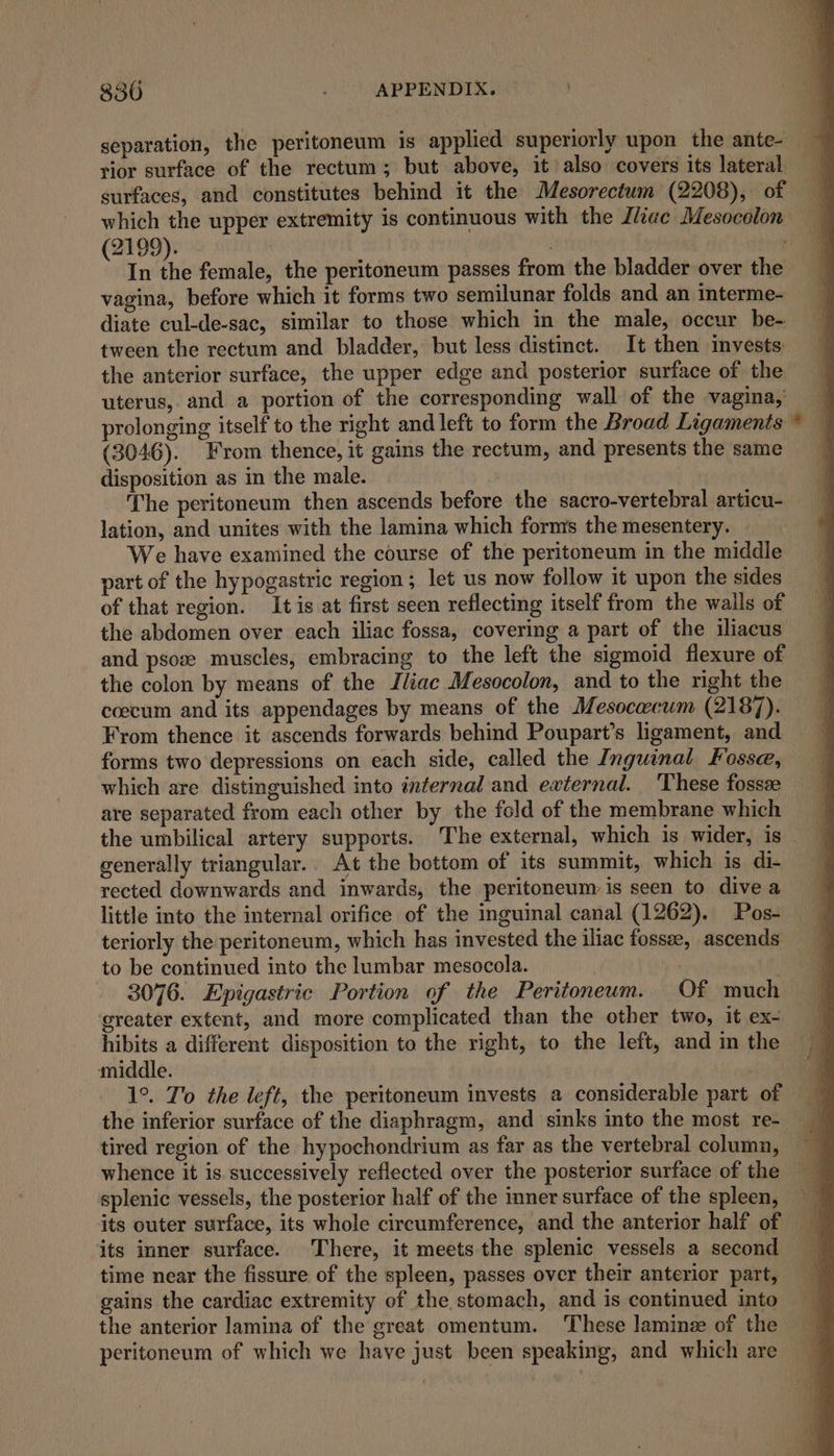 separation, the peritoneum is applied superiorly upon the ante-— &gt; rior surface of the rectum; but above, it also covers its lateral surfaces, and constitutes behind it the Mesorectum (2208), of which the upper extremity is continuous with the J/iiac Mesocolon (2199). : In the female, the peritoneum passes from the bladder over the vagina, before which it forms two semilunar folds and an interme- diate cul-de-sac, similar to those which in the male, occur be- tween the rectum and bladder, but less distinct. It then invests the anterior surface, the upper edge and posterior surface of the uterus, and a portion of the corresponding wall of the vagina,’ prolonging itself to the right and left to form the Broad Ligaments (3046). From thence, it gains the rectum, and presents the same disposition as in the male. The peritoneum then ascends before the sacro-vertebral articu- lation, and unites with the lamina which forms the mesentery. _ We have examined the course of the peritoneum in the middle part of the hypogastric region; let us now follow it upon the sides of that region. It is at first seen reflecting itself from the walls of the abdomen over each iliac fossa, covering a part of the iliacus and psoz muscles, embracing to the left the sigmoid flexure of the colon by means of the Jliac Mesocolon, and to the right the coecum and its appendages by means of the Mesocacum (2187). From thence it ascends forwards behind Poupart’s ligament, and forms two depressions on each side, called the Inguinal Fosse, which are distinguished into internal and ewternal. These fossze are separated from each other by the fold of the membrane which the umbilical artery supports. The external, which is wider, is — generally triangular.. At the bottom of its summit, which is di- rected downwards and inwards, the peritoneum is seen to dive a little into the internal orifice of the inguinal canal (1262). Pos- teriorly the peritoneum, which has invested the iliac fossee, ascends to be continued into the lumbar mesocola. | if) 3076. Epigastric Portion of the Peritoneum. Of much greater extent, and more complicated than the other two, it ex- hibits a different disposition to the right, to the left, and in the middle. the inferior surface of the diaphragm, and sinks into the most re- tired region of the hypochondrium as far as the vertebral column, whence it is successively reflected over the posterior surface of the splenic vessels, the posterior half of the inner surface of the spleen, its outer surface, its whole circumference, and the anterior half of its inner surface. There, it meets the splenic vessels a second time near the fissure of the spleen, passes over their anterior part, gains the cardiac extremity of the stomach, and is continued into the anterior lamina of the great omentum. These laminz of the peritoneum of which we have just been speaking, and which are