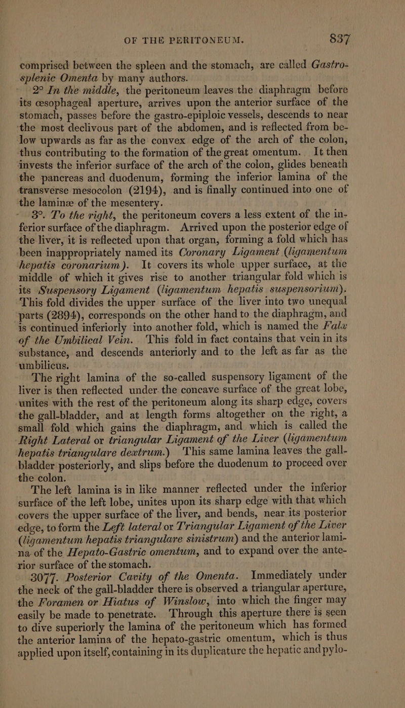 comprised between the spleen and the stomach, are called Gastro- splenic Omenta by many authors. | _ 2° In the middle, the peritoneum leaves the diaphragm betore its esophageal aperture, arrives upon the anterior surface of the stomach, passes before the gastro-epiploic vessels, descends to near ‘the most declivous part of the abdomen, and is reflected from be- low upwards as far as the convex edge of the arch of the colon, thus contributing to the formation of the great omentum. It then invests the inferior surface of the arch of the colon, glides beneath the pancreas and duodenum, forming the inferior lamina of the transverse mesocolon (2194), and is finally continued into one of the laminze of the mesentery. 3°. To the right, the peritoneum covers a less extent of the in- ferior surface of the diaphragm. Arrived upon the posterior edge of the liver, it is reflected upon that organ, forming a fold which has ‘been inappropriately named its Coronary Ligament (ligamentum hepatis coronarium). It covers its whole upper surface, at the middle of which it gives rise to another triangular fold which is its Suspensory Ligament (ligamentum hepatis suspensorium). This fold divides the upper surface of the liver into two unequal parts (2894), corresponds on the other hand to the diaphragm, and is continued inferiorly into another fold, which is named the fala of the Umbilical Vein. ‘This fold in fact contains that vein in its substance, and descends anteriorly and to the left as far as the umbilicus. The right lamina of the so-called suspensory ligament of the liver is then reflected under. the concave surface of the great lobe, ‘unites with the rest of the peritoneum along its sharp edge, covers the gall-bladder, and at length forms altogether on the right, a small fold which gains the diaphragm, and which is called the Right Lateral or triangular Ligament of the Liver (ligamentum hepatis triangulare dextrum.) This same lamina leaves the gall- bladder posteriorly, and slips before the duodenum to proceed over the colon. The left lamina is in like manner reflected under the inferior surface of the left lobe, unites upon its sharp edge with that which covers the upper surface of the liver, and bends, near its posterior edge, to form the Left lateral or Triangular Ligament of the Liver (ligamentum hepatis triangulare sinistrum) and the anterior lami- na of the Hepato-Gastric omentum, and to expand over the ante- rior surface of the stomach. 3077. Posterior Cavity of the Omenta. Immediately under the neck of the gall-bladder there is observed a triangular aperture, the Foramen or Hiatus of Winslow, into which the finger may easily be made to penetrate. Through this aperture there is seen to dive superiorly the lamina of the peritoneum which has formed the anterior lamina of the hepato-gastric omentum, which is thus applied upon itself, containing in its duplicature the hepatic and pylo-