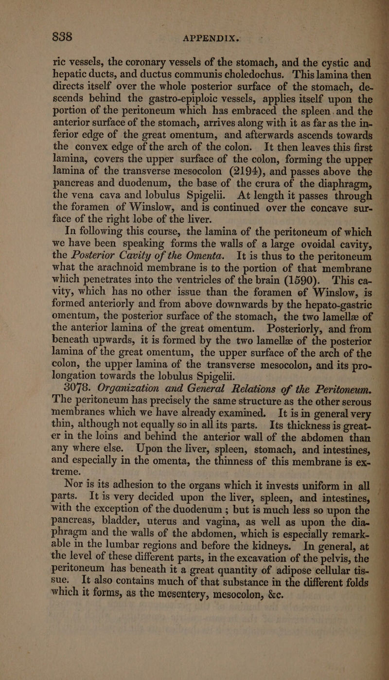 ric vessels, the coronary vessels of the stomach, and the cystic and hepatic ducts, and ductus communis choledochus. Thislaminathen — directs itself over the whole posterior surface of the stomach, de- — scends behind the gastro-epiploic vessels, applies itself upon the — portion of the peritoneum which has embraced the spleen.and the 4 anterior surface of the stomach, arrives along with it as faras the in- ferior edge of the great omentum, and afterwards ascends towards — the convex edge of the arch of the colon. It then leaves this first — lamina, covers the upper surface of the colon, forming the upper q lamina of the transverse mesocolon (2194), and passes above the © pancreas and duodenum, the base of the crura of the diaphragm, — the vena cava and lobulus Spigelii. At length it passes through ~ the foramen of Winslow, and is continued over the concave sur- — face of the right lobe of the liver. In following this course, the lamina of the peritoneum of which — we have been speaking forms the walls of a large ovoidal cavity, — the Posterior Cavity of the Omenta. It is thus to the peritoneum what the arachnoid membrane is to the portion of that membrane which penetrates into the ventricles of the brain (1590). This ca- vity, which has no other issue than the foramen ef Winslow, is formed anteriorly and from above downwards by the hepato-gastric omentum, the posterior surface of the stomach, the two lamelle of — the anterior lamina of the great omentum. Posteriorly, and from beneath upwards, it is formed by the two lamellz of the posterior lamina of the great omentum, the upper surface of the arch of the colon, the upper lamina of the transverse mesocolon, and its pro- — longation towards the lobulus Spigelii. a 3078. Organization and General Relations of the Peritoneum. The peritoneum has precisely the same structure as the other serous membranes which we have already examined. It is in general very thin, although not equally so in all its parts. Its thickness is great- er in the loins and behind the anterior wall of the abdomen than any where else. Upon the liver, spleen, stomach, and intestines, and especially in the omenta, the thinness of this membrane is ex- treme. Nor is its adhesion to the organs which it invests uniform in all parts. It is very decided upon the liver, spleen, and intestines, with the exception of the duodenum ; but is much less so upon the _ pancreas, bladder, uterus and vagina, as well as upon the dia- phragm and the walls of the abdomen, which is especially remark- _ able in the lumbar regions and before the kidneys. In general, at the level of these different parts, in the excavation of the pelvis, the peritoneum has beneath it a great quantity of adipose cellular tis- _ sue. It also contains much of that substance in the different folds _ which it forms, as the mesentery, mesocolon, &amp;c.
