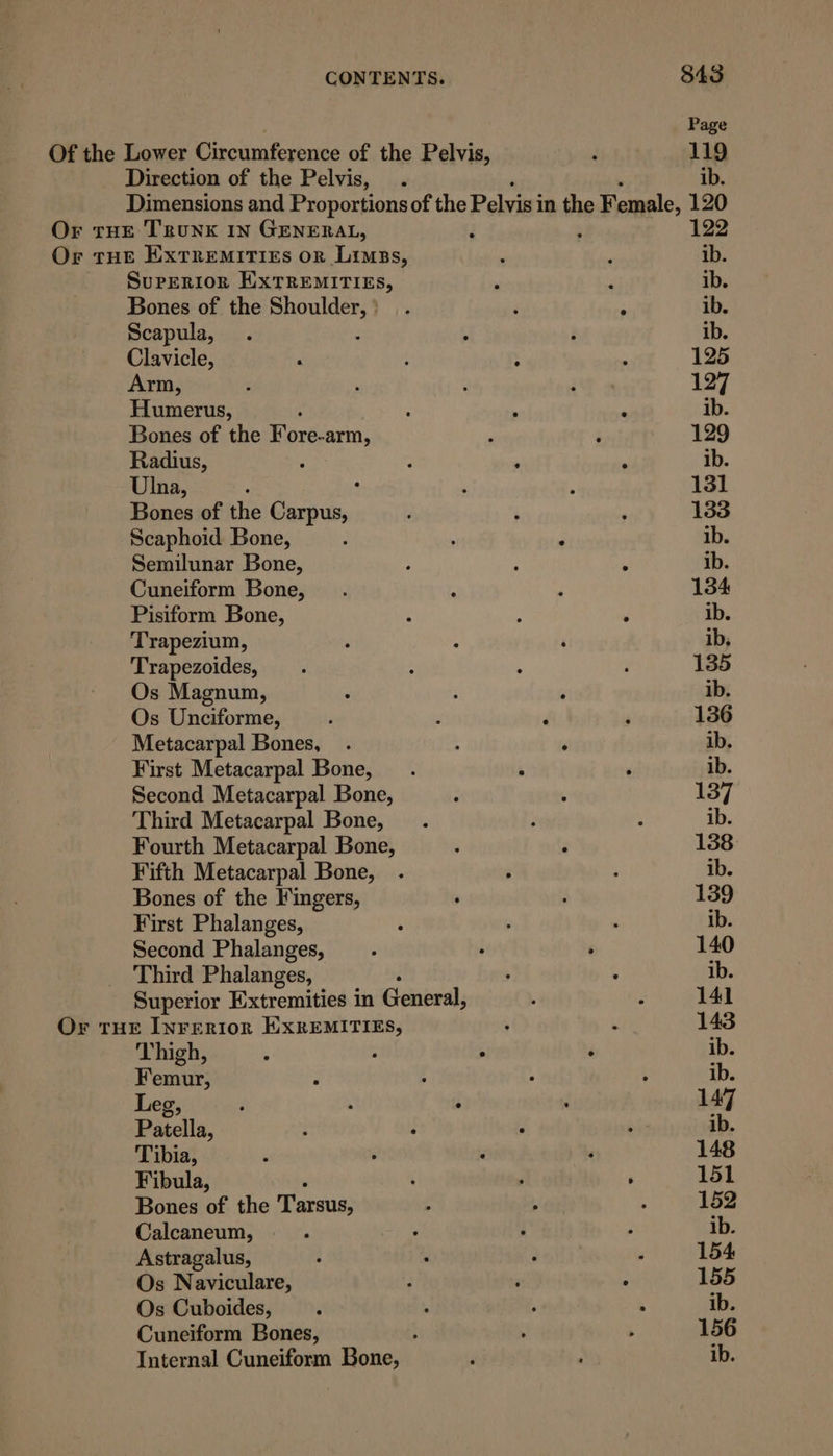 Page Of the Lower Circumference of the Pelvis, ; 119 Direction of the Pelvis, . ib. Dimensions and Proportions of the Pelvis in the Female, 120 Or tHe Trunk IN GENERAL, E : 122 Or tHe Extremiti£s or Limss, : : ib. Superior HixTREMITIES, : é ib. Bones of the set ma we F : ib. Scapula, . : é ib. Clavicle, ‘ : ; 125 Arm, ; : F 127 Humerus, ' ; ‘ ‘ ib. Bones of the Fore-arm, , ; 129 Radius, : ; , . ib. Ulna, : ° : ‘ 131 Bones of the Carpus, ‘ ; 133 Scaphoid Bone, : ; : ib. Semilunar Bone, : : ; ib. Cuneiform Bone, . : : 134 Pisiform Bone, : ; ‘ ib. Trapezium, : : ‘ ib, Trapezoides, . : ; : 135 Os Magnum, ‘ , ib. Os Unciforme, ' , ; 136 Metacarpal Bones, . ; ‘ ib. First Metacarpal Bone, . , ‘ ib. Second Metacarpal Bone, : : 137 Third Metacarpal Bone, . ; : ib. Fourth Metacarpal Bone, ; ; 138 Fifth Metacarpal Bone, . ; ; ib. Bones of the Fingers, ‘ : 139 First Phalanges, : : ‘ ib. Second Phalanges, . i ‘ 140 Third Phalanges, ; ‘ ib. Superior Extremities in General, , : 141 Or THE Inreriorn EXREMITIES, ‘ : 143 Thigh, ib Femur, ib Leg, : ; ; . 147 Patella, : , : ei: ib. Tibia, ‘ : : ‘ 148 Fibula, : 4 ‘ 151 Bones of the Tarsus, t . : 152 Calcaneum, ; ey ; ; ib. Astragalus, ; , : ; 154 Os Naviculare, ; , : 155 Os Cuboides, : . , ‘ ib. Cuneiform Bones, ; ; ; 156 Internal Cuneiform Bone, ‘ : ib.