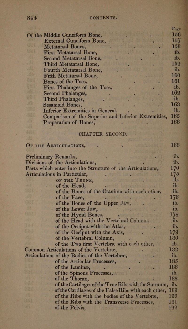 Page = a ~— eS ne =S , Ae see es 2 ran Of the Middle Cuneiform Bone, aT , 156 External Cuneiform Bone, ; 157 Metatarsal Bones, : g ; 158 First Metatarsal Bone, ‘ ROB BF ib. ' Second Metatarsal Bone, . : ib. Third Metatarsal Bone, i : 159 @ Fourth Metatarsal Bone, ; ; ib. Fifth Metatarsal Bone, : 160 Bones of the Toes, ; 161 First Phalanges of the Toes, ; ib.’ # Second Phalanges, ; 162 Third Phalanges, : : ib. 9 Sesamoid Bones, an ; 163 Inferior Extremities in Generali : ib. @ Comparison of the Superior and Inferior Extremities, 165 Preparation of Bones, : 166 CHAPTER SECOND. Ve Le ee Or THE ARTICULATIONS, ; . : 168 Preliminary Remarks, ; orert ; ib. | Divisions of the Articulations, ib. Parts which enter into the Structure of the Articulations, 170 @ Articulations in Particular, : % ‘ 175 @ OF THE TRUNK, i : ib. of the Head, ib. of the Rings of the Grasiuin with each other ib.” of the Face, : 176 of the Bones of the Upper Jaw, ib. of the Lower Jaw, | ib, am _ of the Hyoid Bones, 178 @ of the Head with the Nertehwal Eishaktin’ . ib. “4 of the Occiput with the Atlas, ’ ib. - of the Occiput with the Axis, ; 179) of the Vertebral Column, : 180 “a of the Two first Vertebrae with each other, ib. Common Articulations of the Vertebre, : 182 Articulations of the Bodies of the Vertebre, : ib. of the Articular Processes, ’ 185 : of the Laminz, ‘ 4 186 of the Spinous Processes, » ; ib. of the ‘Thorax, : 188 of the Cartilages of the True Ribs with the Sera: ib. of the Cartilagesof the False Ribs with each other, 189 of the Ribs with the bodies of the Vertebra, 190 of the Ribs with the ‘Transverse Processes, 191 of the Pelvis, , 192