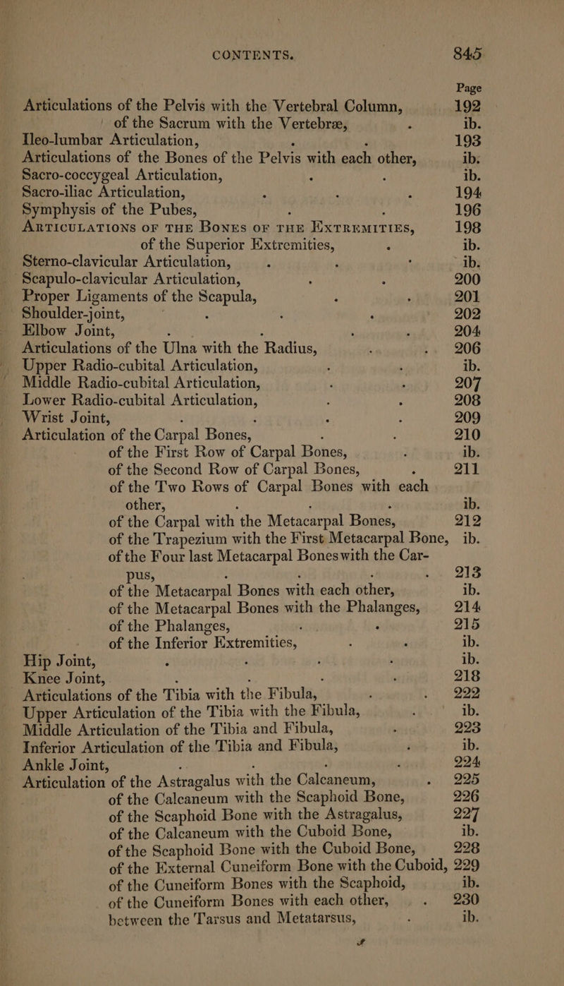 Page Articulations of the Pelvis with the Vertebral Column, 192 of the Sacrum with the Vertebrae, : ib. Ileo-lumbar Articulation, 193 Articulations of the Bones of the Pelee with each other, ib. Sacro-coccygeal Articulation, : : ib. Sacro-iliac Articulation, A : : 194 Symphysis of the Pubes, 196 ARTICULATIONS OF THE Bonrs OF THE Extremities, 198 of the Superior Extremities, A ib. Sterno-clavicular Articulation, : ‘ : ib. ‘Scapulo-clavicular Articulation, ; ; 200 Proper Ligaments of the seis ‘ ' 201 Shoulder-joint, ; ‘ 202 Elbow Joint, : ‘ 204 Atculations of the Tina with the Rages : .. 206 Upper Radio-cubital Articulation, : , ib. ' Middle Radio-cubital Articulation,  207 Lower Radio-cubital Articulation, : 208 Wrist Joint, ; a 209 Penadon of the Carpal Bones, 210 of the First Row of Carpal Bones, ; ib. of the Second Row of Carpal Bones, ; 211 of the Two Rows of Carpal Bones with each other, ib. of the Carpal with the Metacarpal Bones, 212 of the Trapezium with the First Metacarpal Bone, ib. of the Four last Metacarpal Boneswith the Car- pus, i. . 215 of the Metacarpal Bones mith each theo ib. of the Metacarpal Bones with the Phalanges, 214 of the Phalanges, ‘ 215 of the Lnfetlor. i Siremitiess: ' ‘ ib. Hip Joint, ‘ : ib. Knee Joint, , 218 : MilAcalations of the Tibia with the Fibula,: ; : 222 Upper Articulation of the Tibia with the Fibula, Pt iby Middle Articulation of the Tibia and Fibula, ‘ 933 Inferior Articulation of the Tibia and Fibula, i ib. Ankle Joint, ’ 224 : eealation of the Astragalus with the Catheter ai. 225 of the Calcaneum with the Scaphoid Bone, 226 of the Scaphoid Bone with the Astragalus, 227 of the Calcaneum with the Cuboid Bone, ib. of the Scaphoid Bone with the Cuboid Bone, 228 of the External Cuneiform Bone with the Cuboid, 229 of the Cuneiform Bones with the Scaphoid, ib. of the Cuneiform Bones with each other, § 230 between the Tarsus and Metatarsus, ; ib.