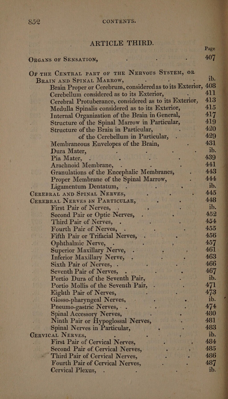 ARTICLE THIRD. ORGANS OF SENSATION, Or tHE CENTRAL PART OF THE NERVOUS SYSTEM, OR BRAIN AND Spinat Marrow, Brain Proper or Cerebrum, considered as to its Exterior, Cerebellum considered as to its Exterior, Cerebral Protuberance, considered as to its Exterior, Medulla Spinalis considered as to its Exterior, Internal Organization of the Brain in General, Structure of the Spinal Marrow in Particular, Structure of the Brain in Particular, of the Cerebellum in Particular, Membraneous Envelopes of the Brain, Dura Mater, p Pia Mater, Arachnoid Membrane, Granulations of the Encephalic Membranes, Proper Membrane of the Spinal aR aes Ligamentum Dentatum, . : Cunrspat AND SpInaL NERVES, ; CEREBRAL NERVEs IN PARTICULAR, ‘ First Pair of Nerves, _. , Second Pair or Optic Nerves, . Third Pair of Nerves, | Fourth Pair of Nerves, Fifth Pair or Trifacial Nerves, . Ophthalmic Nerve, . ‘ Superior Maxillary Nerve, Inferior Maxillary Nerve, Sixth Pair of Nerves, . Seventh Pair of Nerves, . - Portio Dura of the Seventh Pair, Portio Mollis of the Seventh pee Kighth Pair of Nerves, a Glosso-pharyngeal Nerves, . : : Pneumo-gastric Nerves, - whi | Spinal Accessory Nerves, Ninth Pair or Hypoglossal Nerves, Spinal Nerves in sgn . : GrervicaL Nerves, | First Pair of Cervical N erves, ‘ _ Second Pair of. Cervical Nerves, : - Third Pair of Cervical Nerves, Fourth Pair of Cervical Nerves, Cervical Plexus,