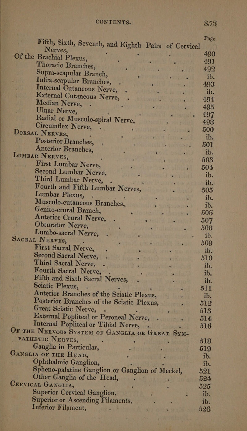 Thoracic Branches, Supra-scapular Branch, Infra-scapular Branches, Internal Cutaneous Nerve, External Cutaneous N erve, Median Nerve, Ulnar Nerve, : , Radial or Musculo-spiral Nerve, Circumflex N erve, Posterior Branches, Anterior Branches, SAcRA OF Tu First Lumbar N eres Second Lumbar N erve, Third Lumbar N erve, Lumbar Plexus, ’ Musculo-cutaneous Branches, Genito-crural Branch, Anterior Crural Nerve, Obturator Nerve, Lumbo-sacral Nerve, L NERVEs,  First Sacral Nerve, . ‘ Second Sacral Nerve, Third Sacral Nerve, Fourth Sacral Nerve, Fifth and Sixth Sacral Nerves, Sciatic Plexus, . : Great Sciatic Nerve, . : Internal Popliteal or Tibial Nerve, Ganglia in Particular, Ophthalmic Ganglion, Other Ganglia of the Head, Superior Cervical Ganglion, Superior or Ascending Filaments, Inferior Filament,