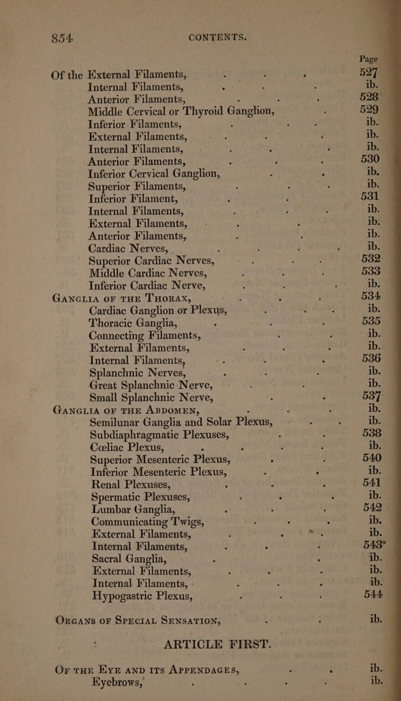 Of the External Filaments, Internal Filaments, Anterior Filaments, Middle Cervical or Thyroid Ganglion, Inferior Filaments, External Filaments, Internal Filaments, Anterior Filaments, : Inferior Cervical Ganglion, Superior Filaments, Inferior Filament, Internal Filaments, External Filaments, Anterior Filaments, Cardiac Nerves, | Superior Cardiac Nerves, Middle Cardiac Nerves, Inferior Cardiac Nerve, GANGLIA OF THE THORAX, Cardiac Ganglion or Plexus, Thoracic Ganglia, Connecting Filaments, External Filaments, Internal Filaments, Splanchnic Nerves, Great Splanchnic Nerve, Small Splanchnic Nerve, GANGLIA OF THE ABDOMEN, j Semilunar Ganglia and Solar Pleas : Subdiaphragmatic Plexuses, Coeliac Plexus, 4 ‘ Superior Mesenteric Plexus, Inferior Mesenteric Plexus, a3 ’ Renal Plexuses, Spermatic Plexuses, Lumbar Ganglia, Communicating Twigs, External Filaments, : 4 pn Internal Filaments, Sacral Ganglia, External Filaments, Internal Filaments, Hypogastric Plexus, Oreans oF SPECIAL SENSATION, ARTICLE FIRST. Or THE E\YE AND ITs APPENDAGES, ; , Eyebrows,
