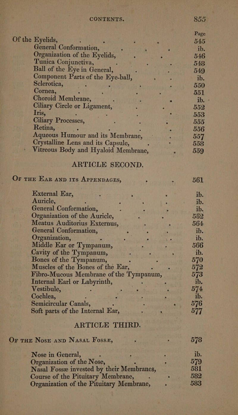 General Conformation, 3 Organization of the my Saaey Tunica Conjunctiva, Ball of the Eye in General, Component Parts of the Hye-ball, Sclerotica, Cornea, Choroid Membrane. ; Ciliary Circle or prone. Iris, Ciliary Processes, Retina, Aqueous Humour and its Membrane, Crystalline Lens and its Capsule, - Vitreous Body and Hyaloid Membrane, ARTICLE SECOND. External Ear, Auricle, : General Conformation, Organization of the Auricle, Meatus Auditorius Externus, General Conformation, Organization, Middle Ear or Tympanum, Cavity of the Tympanum, Bones of the Tympanum, Muscles of the Bones of the jn Internal Earl or Tastes Vestibule, Cochlea, Semicircular orale ARTICLE THIRD. Nose in General, Organization of the Nose, Nasal Fosse invested by their Membranes, Course of the Pituitary Membrane, Organization of the Pituitary Membrane,