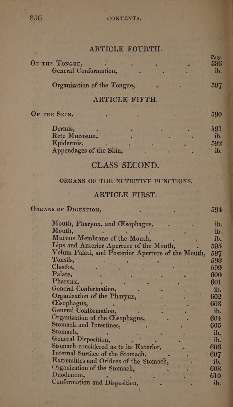 ARTICLE FOURTH. Or THE ToncuE, 2 : General Conformation, ; Organization of the Tongue, ARTICLE FIFTH. Or THE SKIN, Dermis, Rete Mucosum, Epidermis, Appendages of the Skin, CLASS SECOND. ORGANS OF THE NUTRITIVE FUNCTIONS. ARTICLE FIRST. ORGANS OF Dicestion, 594 Mouth, Pharynx, and Cisophagus, ; : ib. @ Mouth, ) ib, Mucous Membrane of the Mouth, ‘ ; ib. @ Lips and Anterior Aperture of the Mouth, - §95 9 Velum Palati, and Posterior ae of the Mouth, 597 — Tonsils, : 598 — Cheeks, ‘ : : : 599 Palate, 4 s pane A 600 Pharynx, : : : : 601 General Conformation, : ie : ib.) @ Organization of the Pharynx, ‘ : 602 (Esophagus, : ‘ : 603 General Conformation, ; ; : iba Organization of the Sip sik . . 604 Stomach and Intestines, : 605 Stomach, ; ie g -.. Ihe General Disposition, Cin . ‘ ihe Stomach considered as to its Herteniar- : 606 Internal Surface of the Stomach, on : ‘607 4 Extremities and Orifices of the Stomach, : ib. “4 Organization of the Stomach, pasha diy 608 Duodenum, ave : 610 Conformation and Disposition, ‘aetii ib. 9 : |