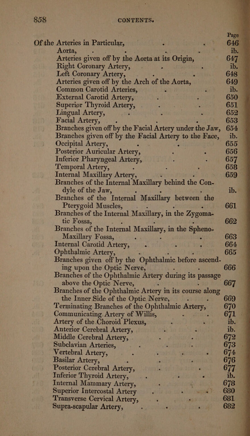 Page Of the Arteries in Particular, 7 ~ * . 6468 Aorta, : piohtth's ib. 9 Arteries given off by the Aorta at its Geen 647 Right Coronary Artery, : ; ib. Left Coronary Artery, 648 — Arteries given off by the Arch of the Aorta, | 649 Common‘ Carotid Arteries, a ; ib. J External Carotid Artery, . ; ; 650 — Superior Thyroid Artery, opal ; 651 Lingual Artery, , ; x 652 Facial Artery, : 653 Branches given off by the Facial Artery under the J aw, 654 — Branches given off by the Facial ae to the Face, ib. © Occipital Artery, 655 Posterior Auricular Artery, rel : 656 — Inferior Pharyngeal Artery, : : 657 Temporal Artery, : : 658 Internal Maxillary Artery, - 659°9 Branches of the Internal Maxillary behind the Con- dyle of the Jaw, ib. Branches of the Internal Maxillary between the Pterygoid Muscles, 661 Branches of the Internal Maxillary, i in the Zygoma- tic Fossa, 662 Branches of the Internal Maxillary, i in the Spheno- Maxillary Fossa, ‘ i 663 Internal Carotid Artery, : , 664 Ophthalmic Artery, 665 Branches given off by the Ophthalmic before ascend- ing upon the Optic Nerve, 666 Branches of the Ophthalmic Artery during its passage above the Optic Nerve, 667 Branches of the Ophthalmic Artery i in its course along the Inner Side of the Optic Nerve, : 669 Terminating Branches of the Ophthalmic Artery, 670 Communicating Artery of Willis, 671 Artery of the.Choroid Plexus, ; : ib. Anterior Cerebral Artery, ; i ib. Middle Cerebral Artery, t : 672 Subclavian Arteries, ‘ : 673 Vertebral Artery, ‘ : j , O74 Basilar Artery, , 676 Posterior Cerebral Artery, : : 677. 9 Inferior Thyroid Artery, . : ib. Internal Mammary Artery, . 678 Superior Intercostal Artery : , wo? . 680 9 Transverse Cervical Artery, : . 681 Supra-scapular Artery, m ‘ aia 082