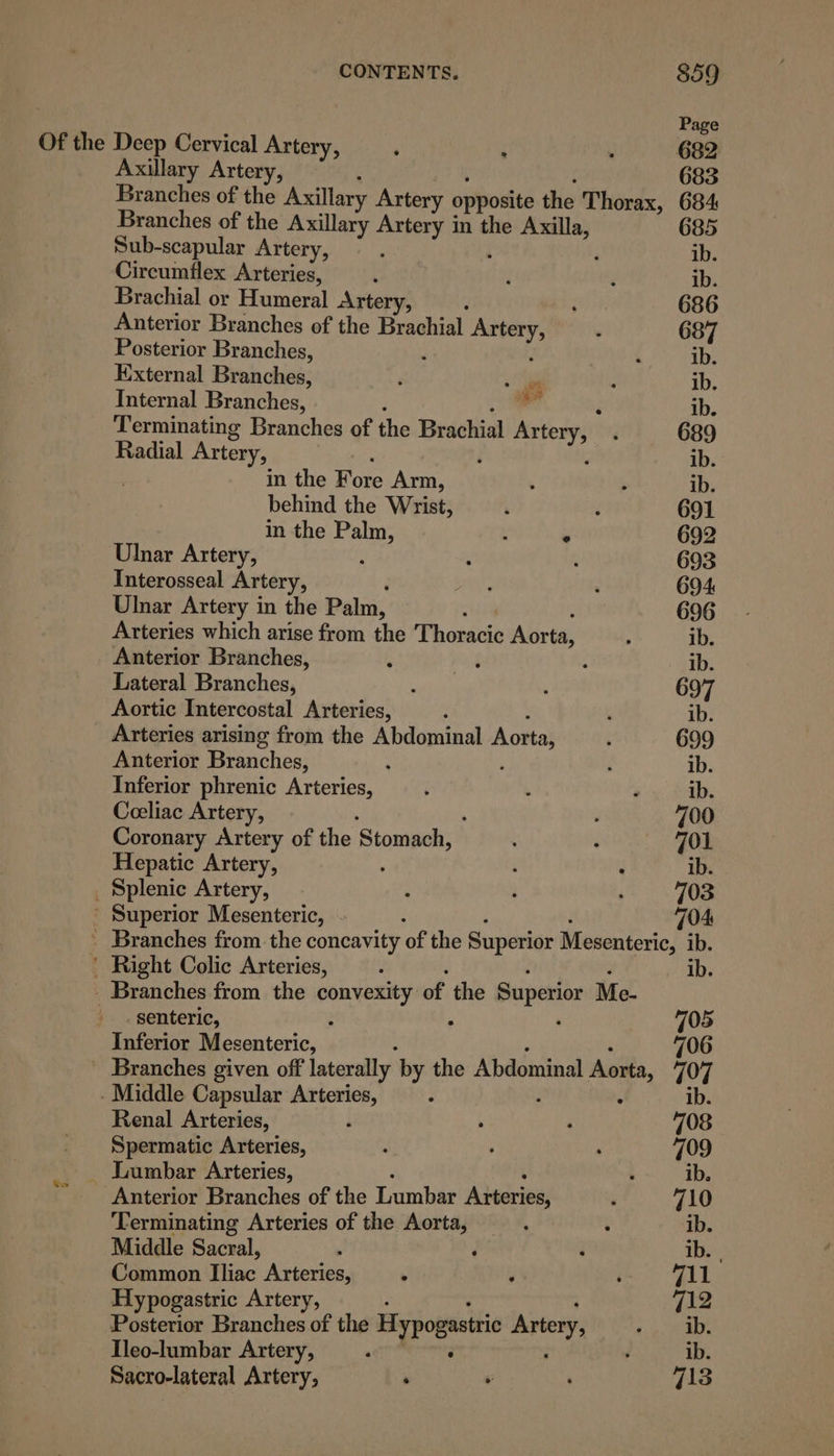 Page Of the Deep Cervical Artery, , ; . 682 Axillary Artery, 683 Branches of the Axillary Artery opposite the Thorax, 684 Branches of the Axillary Artery in the ripror 685 Sub-scapular Artery, : ib. Circumflex Arteries, ‘ A ‘ ib. Brachial or Humeral Artery, ‘ ; 686 Anterior Branches of the Brachial aia h ‘ 687 Posterior Branches, ‘ ib. Kixternal Branches, ‘ ; ib. Internal Branches, - ib. Terminating Branches of the Brachial Artery, 689 Radial Artery, | ; ib. in the Fore Arm, : . ib. behind the Wrist, ; y 691 in the Palm, : . 692 Ulnar Artery, - : 3 693 Tnterosseal Artery, ras : 694 Ulnar Artery in the Palm, 696 Arteries which arise from the Thoracic Aorta, ; ib. Anterior Branches, ‘ ba ¢ ib. Lateral Branches, , : 697 Aortic Intercostal Arteries, ’ ; ib. Arteries arising from the Abdominal Aorta;  699 Anterior Branches, : : : ib. Inferior phrenic Arteries, é . . ib. Coeliac Artery, : 700 Coronary Artery of the ‘Stomach, ” : ‘ 701 Hepatic Artery, é ib. _ Splenic Artery, : i 703 ' Superior Mesenteric, 104: - Branches from. the concavity of the Superior Mesenteric, ib. ' Right Colic Arteries, : ib. _ Branches from the convexity of the Superior Me- _senteric, ; : : 705 Inferior Mesenteric, 706 Branches given off laterally by the Abdominal Aorta 707 Middle Capsular Arteries, : ib. Renal Arteries, ; &gt; ‘ 708 Spermatic Arteries, . ; ‘ 709 _ Lumbar Arteries, : ib. * ‘Anterior Branches of the Lumbar Arteries, ‘ 710 Terminating Arteries of the Aorta, . é ib. Middle Sacral, y d i Th Common Fins Arteries, ¥ ; j 711 Hypogastric Artery, : 712 Posterior Branches of the Hypogastric Artery, Pay 3 Ileo-lumbar Artery, , : ‘ ib. Sacro-lateral Artery, ; ¥ 713