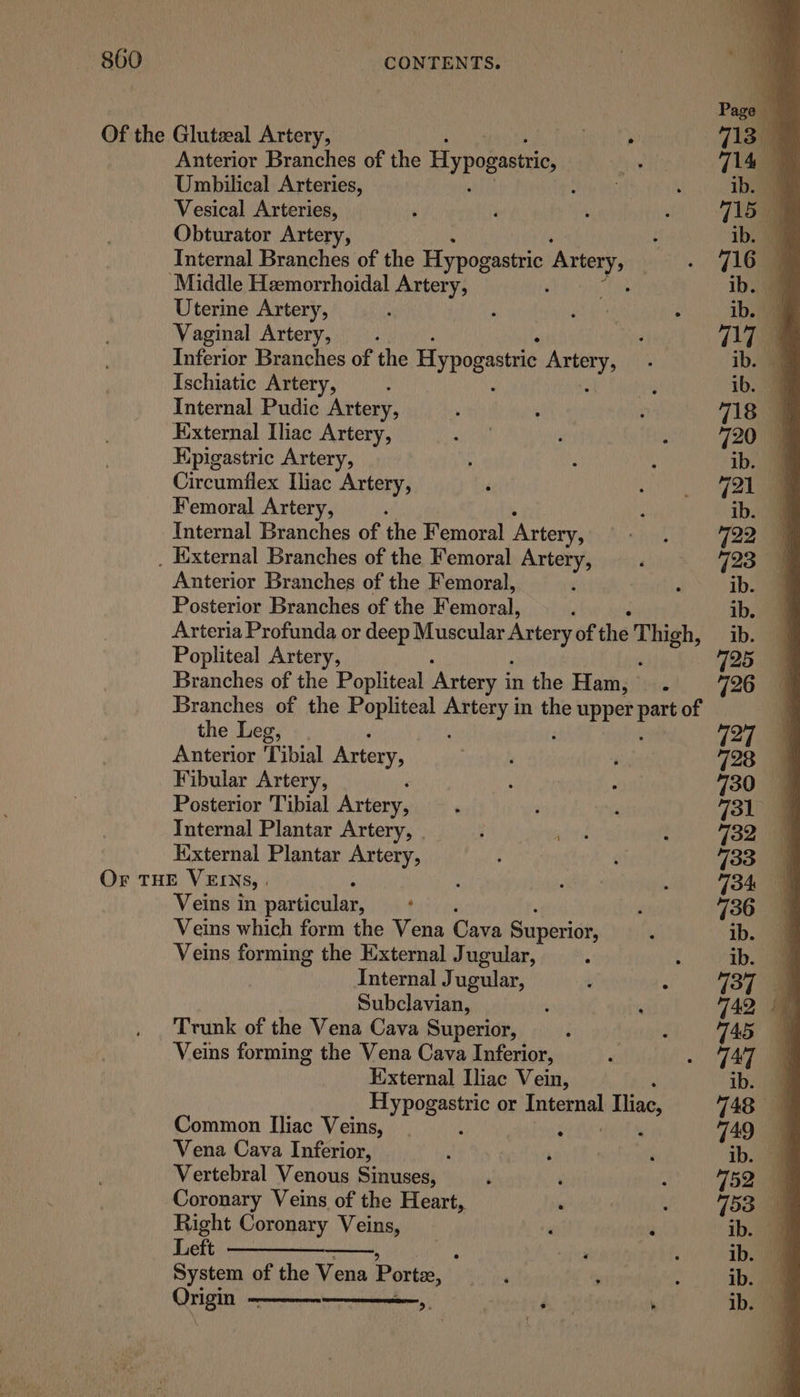 Anterior Branches of the Hypogastrc, Umbilical Arteries, Vesical Arteries, Obturator Artery, Internal Branches of the Hypogastric Aony Uterine Artery, Vaginal Artery, Inferior Branches of the Hypogastrie aoa Ischiatic Artery, Internal Pudic Artery, External Iliac Artery, Hpigastric Artery, Circumfiex Iliac Artery, Femoral Artery, Internal Branches of the Femoral Artery, Anterior Branches of the Femoral, Posterior Branches of the Femoral, , Arteria Profunda or deep Muscular Artery of the Thigh, Popliteal Artery, , Branches of the Popliteal Artery i in the Ham, . Branches of the Popliteal aah in the upper ae of the Leg, Anterior Tibial Artery, Fibular Artery, Posterior ‘Tibial Artery, Internal Plantar Artery, Kixternal Plantar Artery, Veins in particular, ‘ Veins which form the Vena Cave Superior, Veins forming the External Jugular, Internal Jugular, Subclavian, Trunk of the Vena Cava Superior, Veins forming the Vena Cava Inferior, External Iliac Vein, pbseiiant or Internal Iliac, Common Iliac Veins, | erties Vena Cava Inferior, Vertebral Venous Sinuses, Coronary Veins of the Heart, Right Coronary Veins, Left —_——— i System of the Vena Porter, Qrigks Dh e ; ®