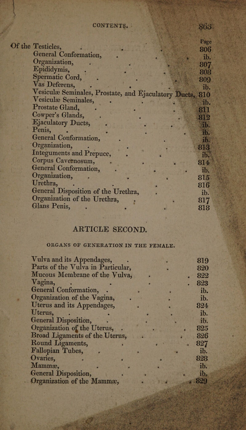 ‘ CONTENTS. ° General Conformation, ’ Organization, - Kpididymis, ‘ . Spermatic Cord, : Vas Deferens, : ee ig &lt;a Vesiculze Seminales, Prostate, and Hjaculatory Ds Vesiculze Seminales, 0 i a Prostate Gland, i Z Cowper’s Glands, ; é Hjaculatory Ducts, ; . Penis, : % General Conformation, : Integuments and Prepuce, . — ‘ Corpus Cavernosum, : ; ‘ General Conformation, : ‘ Organization, . 7 : Urethra, d ‘ General Disposition of the Urethra, ‘ Organization of the Urethra, : ; Glans Penis, : ; ‘ ARTICLE SECOND. ORGANS OF GENERATION IN THE FEMALE. _ Vulva and its Appendages, : ‘ Parts of the Vulva in Particular, ‘ Mucous Membrane of the Vulva, ; Vagina, ; : : General Conformation, . : ‘ f Organization of the Vagina, ‘ ; ib. 4 Uterus and its Hppendnges, é : — 824 : Uterus, : ; ; Ib. General Disposition, ; Ry ib. Organization of the Uterus, . - 825 ee Broad Ligaments of the Uterus, . eo! 826 oe Round Ligaments, ; 3 + 827 ee Fallopian sane ‘ : a ib. 3 Ovaries, hy : 828 | Mamme, ; 3 ; ‘ es General Disposition, , ‘ Organization of the Mamme, a5 oe