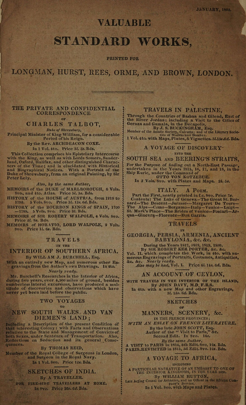 a ‘THE PRIVATE AND CONFIDENTIAL is 7 CORRESPONDENCE CHARLES” TALBOT, ; Seas Duke of Shrewsbury, Principal Minister of King William, for a considerable Period of his Reign. By the Rev. ARCHDEACON COXE. In I Vol. 4to. Price 3l. 3s. Bds. This Collection comprises his Epistolary Intercourse with the King, as well as with Lords Somers, Sunder- land, Oxford, Halifax, and other distinguished Charac- ters “of the Time; and is elucidated with, Historical - and Biographical Notices. With a Portrait of the _ Duke of Shrewsbury, from an original Painting, by Sir Peter Lely. Wok ‘ Also, by the same Author, MEMOIRS of the DUKE of MARLBOROUGH, 6 Vols. : 8vo., and 4to. Atlas. Price 5/. 5s. Bds. : HISTORY of the HOUSE of AUSTRIA, from 1218 to 1792. 5 Vols.8vo. Price 3l. 13s. 6d. Bas. HISTORY of the BOURBON KINGS of SPAIN, $35) = L783. 5 Vols. 8vo. Price 3/. Bds. _ MEMOIRS of SIR ROBERT WALPOLE, 4 Vols. 8yvo. Price 2l. 8s. Bds. * ‘MEMOIRS of HORATIO, LORD WALPOLE, 2 Vols. - 8vo. Price 1l. 6s. Bds. 1700 TRAVELS IN THE NTERIOR OF SOUTHERN AFRICA, By WILL AM J. BURCHELL, Esq. an entirely new Map, and numerous other En- pevings. from the Author’s own Drawings. In 4to. “i Nearly ready. _ Mr. Burchell’s Researches in the Interior of Africa, ys ak, five years, over 4,500 miles of ground, besides mberless lateral excursions, have produced a mul- 4 itude of discoveries and observations which have snever yet been laid before the public. TWO VOYAGES TO W SOUTH WALES. AND VAN DIEMEN’S LAND; ling a Description of-the scent Condition of s interesting Colony: with Facts and Observations tive tothe State and Management of Convicts of | Sexes, under Sentence of Transportation. Also, fe tions : on Seduction and its general Conse- - By THOMAS REID, of the Royal College of Surgeons in London, d Surgeon in the Royal Navy. In i peek pens Price 12s. Bds. pest: * as fot LPPOLLIOLL LLL ELL LI OLLGLDEOLE OLED OO OOS PELE DEEL OED LISLE AIL EL OL LE LDIDE III LOO DS LIOR ELAS OL LLL LLL pe betel phihg Gots peeN PLP LGLGLEL EL PL OL OLOG LOL ae a . TRAVELS IN PALESTIN E, Through the Countries of Bashan and Gilead, East of the River Jordan: including a Visit to the Cities of Geraza and Gamala, in the Decapolis, a ee : By J. S. BUCKINGHAM, Esq. hs fed Member of the Asiatic Society, Calcutta; and of the Literary Socie- ties of Madras and Bombay. 1 Vol. 4to. with Maps, Plates, &amp; Vignettes. 1138.6d. Bdse A VOYAGE OF DISCOVER Y- es, © INTO THE SOUTH SEA axp BEERING’S STRAITS, ee For the Purpose of finding out a North-East Passage, — undertaken in the Years 1815, 16, 17, and 18, in the we Ship Ruric, under the Command of. _ : OTTO VON KOTZEBUE. core In 3 Vols, 8vo. with Plates and Maps. 2458 © — “ITALY. A Poem. oy Part the First, neatly printed in f.c. 8vo. Price 7s. Contents: ‘The Lake of Geneva—The Great St. Ber= - ‘nard—The Descent—Jurasse-—Margaret De Tours—_ The Alps—-Como—Bergamo—Italy—Venice—Luigi— St. Mark’s Place—The Brides of Venice—Foscari—Ar- — qua—Ginevra—Florence—Don Caria. ‘ i ELS” GEORGIA, PERSIA, ARMENIA, ANCIENT BABYLONIA, &amp;e. &amp;e. sts During the Years 1817, 1818, 1819, 1890, By SIR ROBERT KER PORTER, ee. &amp;Ce Faas Vol. Il. nigh completes the. Work, in 4to. with nu- merous Engravings of Portraits, Costumes, Antiquities, &amp;c. &amp;e, Nearly ready. Also may be had, Vol. I. AN ACCOUNT. OF CEYLON, WITH TRAVELS IN THE INTERIOR OF THE isc ANG: a = By JOHN DAVY, M.D, F.R.S. In 4to. with a new Map and other Hasravingsy 31.138. 6d. Bas. Price 4l. 148. Gd. Bdse SKETCHES Nae Gece: or sas i cael MANNERS, SCENERY, &amp;. IN THE FRENCH PROVINCES; WITH AN ESSAY ON FRENCH LITERATURE, » By the late JOHN SCOTT, Esq. Author of the “ Visit to Paris,” &amp;c. Es Second Edit. In 8vo. 148. Bret By the same Author, ae A VISIT to PARIS in 1814, 4th Edit. vo. 12s, Bds. PARIS. REVISITED in 1815, 3d Edit. 8vo. 128. Bds. Be A VOYAGE TO AFRICA, INCLUDING , TICULAR NARRATIVE OF AN EMBASSY TO ONE OF A PARTI INTERIOR KINGDOMS, EN THE YEAR 1820, — By WILLIAM HUTTON, ~~ Consul he Ashantee, and an Officer i tae Acting any’s Service.= In 1 Vol. 8vo. with Maps