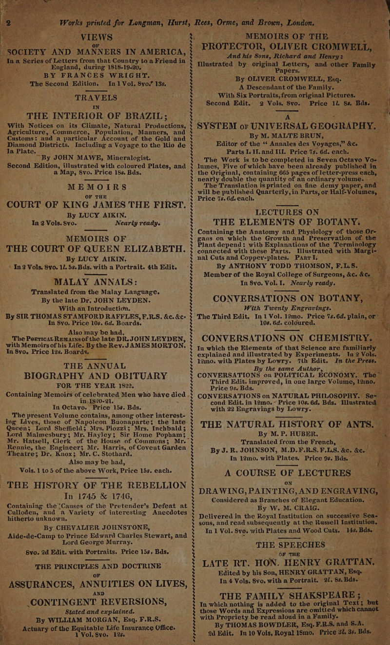 s In a Series of Letters from that Country toa Friend i in ’ ~ England, during 1818-19-20, 4 BY FRANCES WRIGHT. The Second Edition. In 1 Vol. 8yo.” 138. “TRAVELS: IN THE INTERIOR OF BRAZIL; With Notices on its Climate, Natural Benda cians, Agriculture, Commerce, Population, Manners, and Customs: and a particular Account of the Gold ’and Diamond Districts. Including a Voyage to the Rio de Ja Plate. ; “By JOHN MAWE, Mineralogist. Second Edition, illustrated with coloured Plates, and a Map, 8vo. Price 18s. Bds. MEMOIRS OF THE COURT OF KING JAMES THE FIRST. By LUCY AIKIN. In 2 Vols. Svo. Nearly ready. MEMOIRS OF THE COURT OF QUEEN ELIZABETH. ' By LUCY AIKIN. * In2 Vols, Svo. 1. 5s.Bds. with a Portrait. 4th Edit. MALAY ANNALS: Translated from the Malay Language. By the late Dr. JOHN LEYDEN. With an Introduction. By SIR THOMAS STAMFORD RAFFLES, F.RS. &amp;c. &amp;c: In 8vo. Price 10s. 6d. Boards. Also may be had, The Poeticat Remarnsof the late DR.JOHN LEYDEN, with Memoirs of his Life. Bythe Rev. JAMES MORTON. a 8v0. Erica 12s. Boards. THE ANNUAL BIOGRAPHY AND OBITUARY FOR THE YEAR 1822. Containing Memoirs of celebrated Men who have died in,.1820-21. In Octavo. Price 15s. Bds. The present Volume contains, among other interest- ing Lives, those of Napoleon Buonaparte; the late Queen; Lord Sheffield; Mrs. Piozzi; Mrs. Inchbald3 Lord Malmesbury; Mr. Hayley; Sir Home Popham; Mr. Hatsell, Clerk of the House of Commons; Mr. Rennie, the Engineer; Mr. Harris, of Covent Garden ‘Theatre; 3; Dr. Knox; Mr. C. Stothard. Also may be had, Vols. 1 to 5 of the above Work, Price 15s. THE HISTORY OF THE REBELLION In 1745 &amp; 1746, ‘Containing the’Causes of the Pretender’s Defeat at Culloden, and a Variety of interesting Anecdotes hitherto unknown, By CHEVALIER JOHNSTONE, Aide-de-Camp to Prince Edward Charles Stewart, and Lord George Murray. Bye. 2d Edit. with Portraits. Price 15s. Bds. each. THE PRINCIPLES AND DOCTRINE ~ a ASSURANCES, ANNUITIES ON LIVES, zs AND — CONTINGENT REVERSIONS, AE 3 Stated and explained. By WILLIAM MORGAN, Esq. F.R.S. ecActiary of the Equitable Life Insurance a ehaet tp 1 ol Sv0. Ree . f : SLOOP LO LLO CLIO LOL ELL DIS AGE GIS LOL LID EL ELE EDO DO DEEL OOS PPS FOALS SOLO DDI ELD OLED LL LDOLLOE LE LELLED EEO DOLDELI OLD EDE RL OPEL ELPA LLL DELLE LOL ODOC DL ELA DL GLO DDO D LOL EO OOOE AOE DEOL EDA EEO EO PILELO POT PPLE LDL OD me Dlustrated by ie ue Letters, and othe Papers. By OLIVER CROMWELL, Esq: A Descendant of the Family. With Six Portraits, from original Pictures. eee i Second Edit. 2 Vols. 8vo. Price 12 as Bas. Ma Mie ay SYSTEM or UNIVE RSAL GEOGRAPHY, By M. MALTE BRUN, Ds as Editor of the ‘* Annales des Voyages,” Kee Bass Parts I. 1.and II. Price 7s. 6d. each. etl: The Work is to be completed in Seven Octavo Vo- - lumes, Five of which have been already published in | the Original, containing 665 pages of letter-press each, nearly double the quantity of an ordinary volume. - The Translation is printed on fine demy paper, and will be published Quarterly, in ae or Nee oS Price 7s. 6d. each. eer i &gt; LECTURES ON THE ELEMENTS OF BOTANY. Containing the Anatomy and Physiology. of those. Or- ie gans on which the Growth and Preservation of the — Plant depend: with Explanations of the Terminology seo connected with these Parts. Mlustrated with Moen eee nal Cuts and Copper-plates. Parr I. ae By ANTHONY TODD THOMSON, F. LS. ot ae Member of the Royal College of Surgeons, &amp;c. fe a | In 8vo. Vol. I. te Deer ready. Ak eee CONVERSATIONS ON notin ie pe eet Twenty Engravings. _ 108. 6d. coloured. CONVERS ATIONS O} ON CHEMISTRY. In which the Elements of that Science are familiarly — explained and illustrated by Experiments. In 2 Vols. — 12mo. with Plates by Lowry. ‘7th Edit. In the Press. ; : By the same Author, ie CONVERSATIONS on POLITICAL ECONOMY. The “ale Third Edit. improved, in one large Volume, 12mo. ck Price 9s. Bds. 2% - CONVERSATIONS on NATURAL PHILOSOPHY. Se- — cond Edit. in 12mo. ~ Price 10s. 6d. Bds. Illustrated — ; with 22 Engravings by Lowry. _ Loe Be THE NATURAL “HISTORY OF ANTS. es, By M. P. HUBER. . s Translated from the French, §==——™ By J. R. JOHNSON, M.D-F.R.S.F.LS. &amp;. Bee! de. In 12mo, with Plates. Price 9s. Bds. A COURSE OF LECTURES on DRAWING, PAINTING, AND EN GRAVING, Considered as Branches of Elegant Education, ~ By W. M. CRAIG. Delivered in the Royal Institution on successive’ Seale * sons, and read subsequently at the Russell Institution, — In 1 Vol. 8vo. with Plates and Wood Cuts. 148, Bds. Fe: ; i THE SPEECHES ‘OF THE oe LATE RT. HON. HE N RY GRATTAN, ef Edited by his Son, HENRY GRATTAN, Esq | In 4 Vols. Svo. witha Portrait. al. os Base THE FAMILY SHAKSPEARE; Sa a In which nothing is added to the original — Text; but those Words and Expressions are omitted which cannot 4 with Propriety be read aloud ina Family. _ ae By THOMAS BOWDLER, Esq. F.R.S. and SAL 2d Edit. In 10 Vols, Royal 18mo. Price ah 33. Bas.